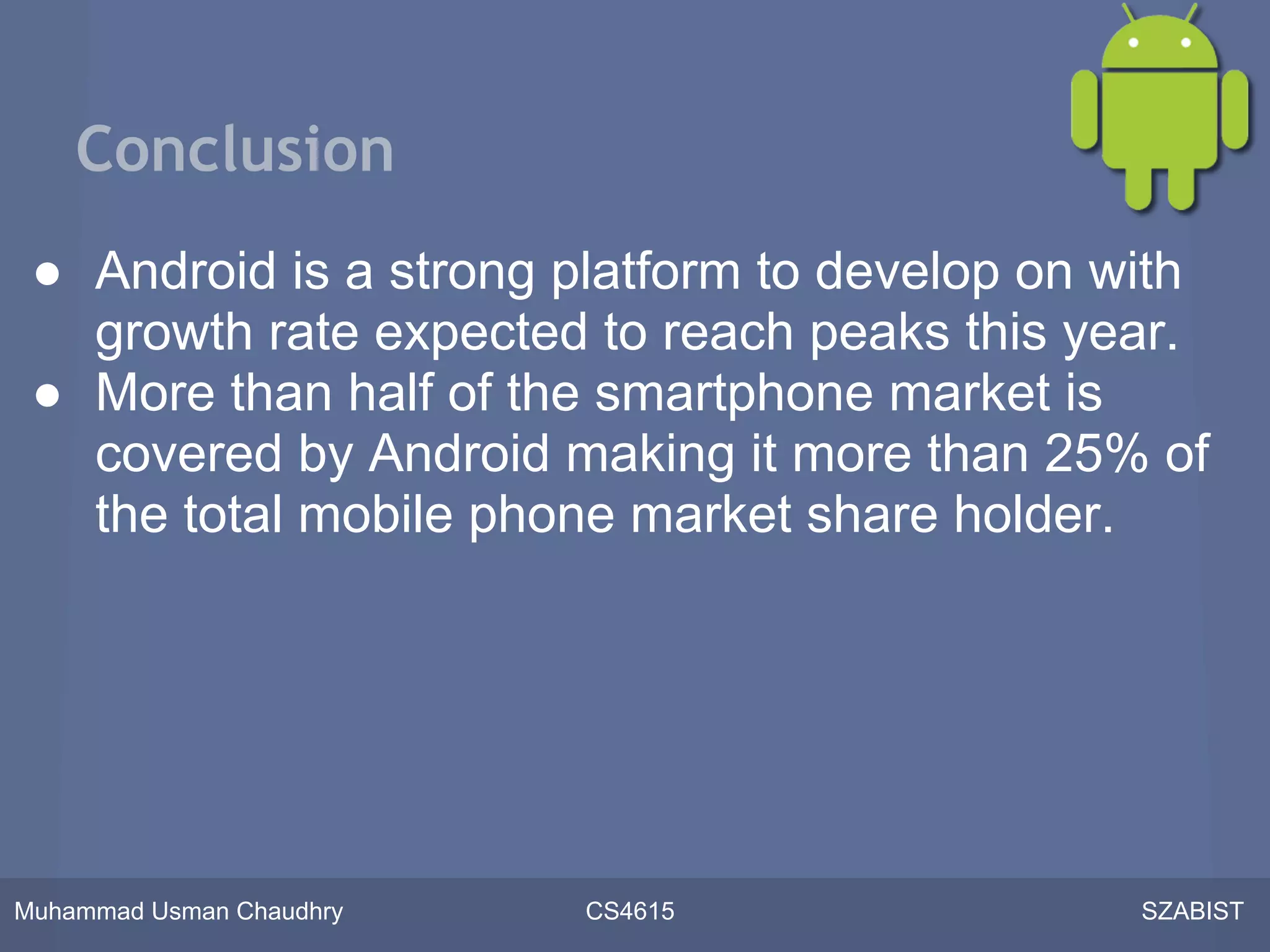 Conclusion
 ● Android is a strong platform to develop on with
   growth rate expected to reach peaks this year.
 ● More than half of the smartphone market is
   covered by Android making it more than 25% of
   the total mobile phone market share holder.




Muhammad Usman Chaudhry   CS4615               SZABIST
 