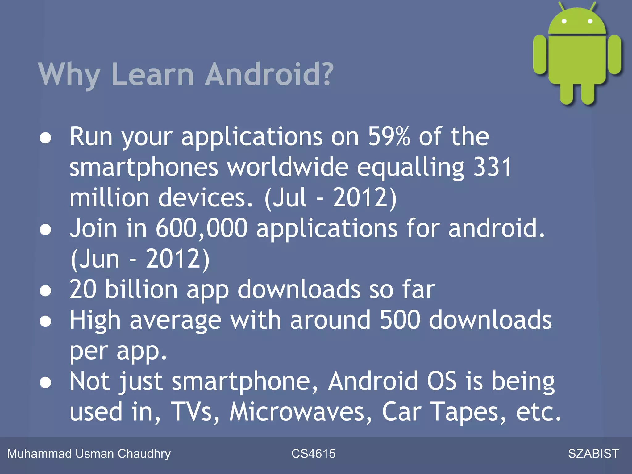 Why Learn Android?
    ● Run your applications on 59% of the
      smartphones worldwide equalling 331
      million devices. (Jul - 2012)
    ● Join in 600,000 applications for android.
      (Jun - 2012)
    ● 20 billion app downloads so far
    ● High average with around 500 downloads
      per app.
    ● Not just smartphone, Android OS is being
      used in, TVs, Microwaves, Car Tapes, etc.
Muhammad Usman Chaudhry   CS4615                  SZABIST
 