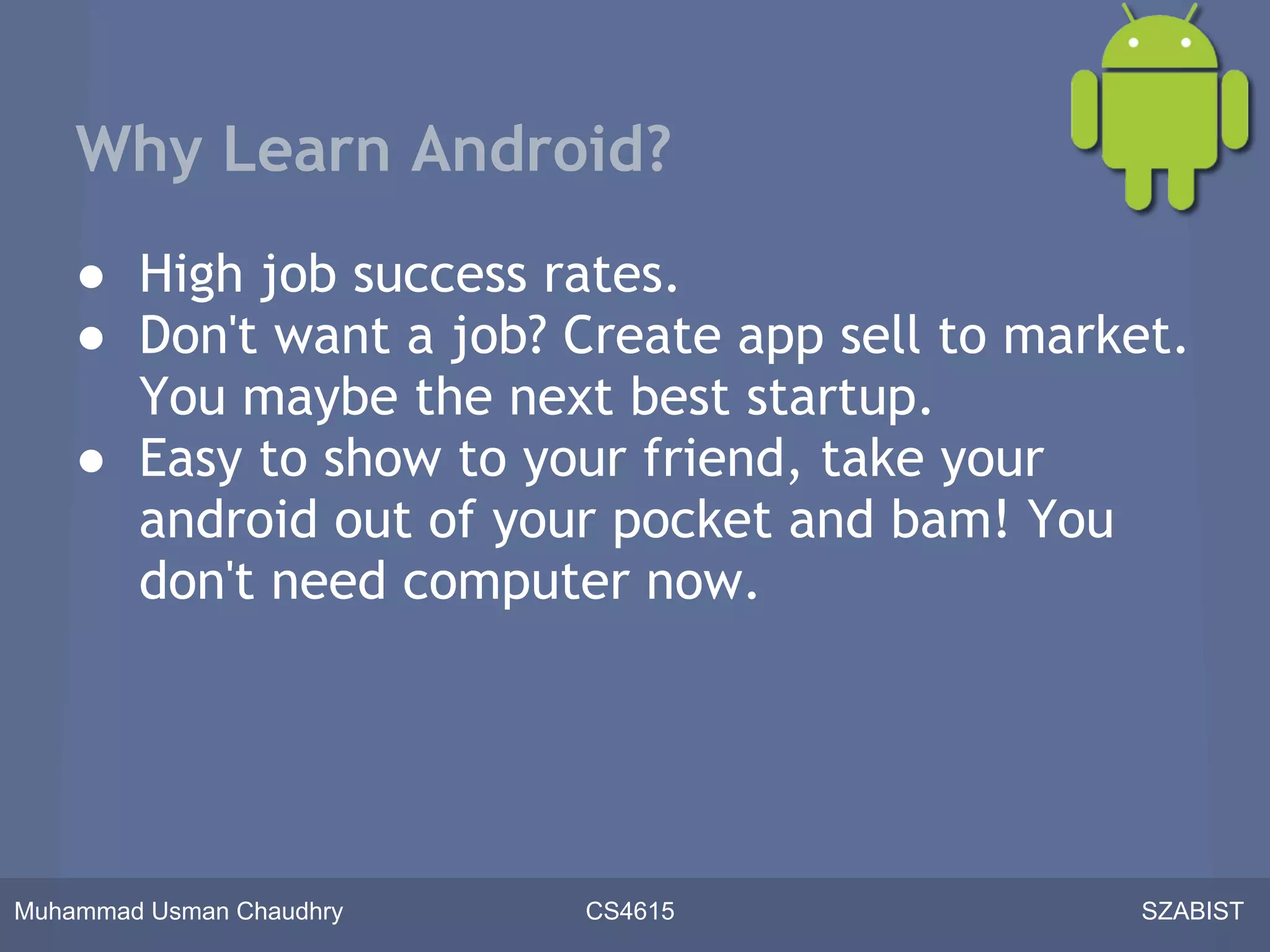 Why Learn Android?
    ● High job success rates.
    ● Don't want a job? Create app sell to market.
      You maybe the next best startup.
    ● Easy to show to your friend, take your
      android out of your pocket and bam! You
      don't need computer now.




Muhammad Usman Chaudhry   CS4615               SZABIST
 