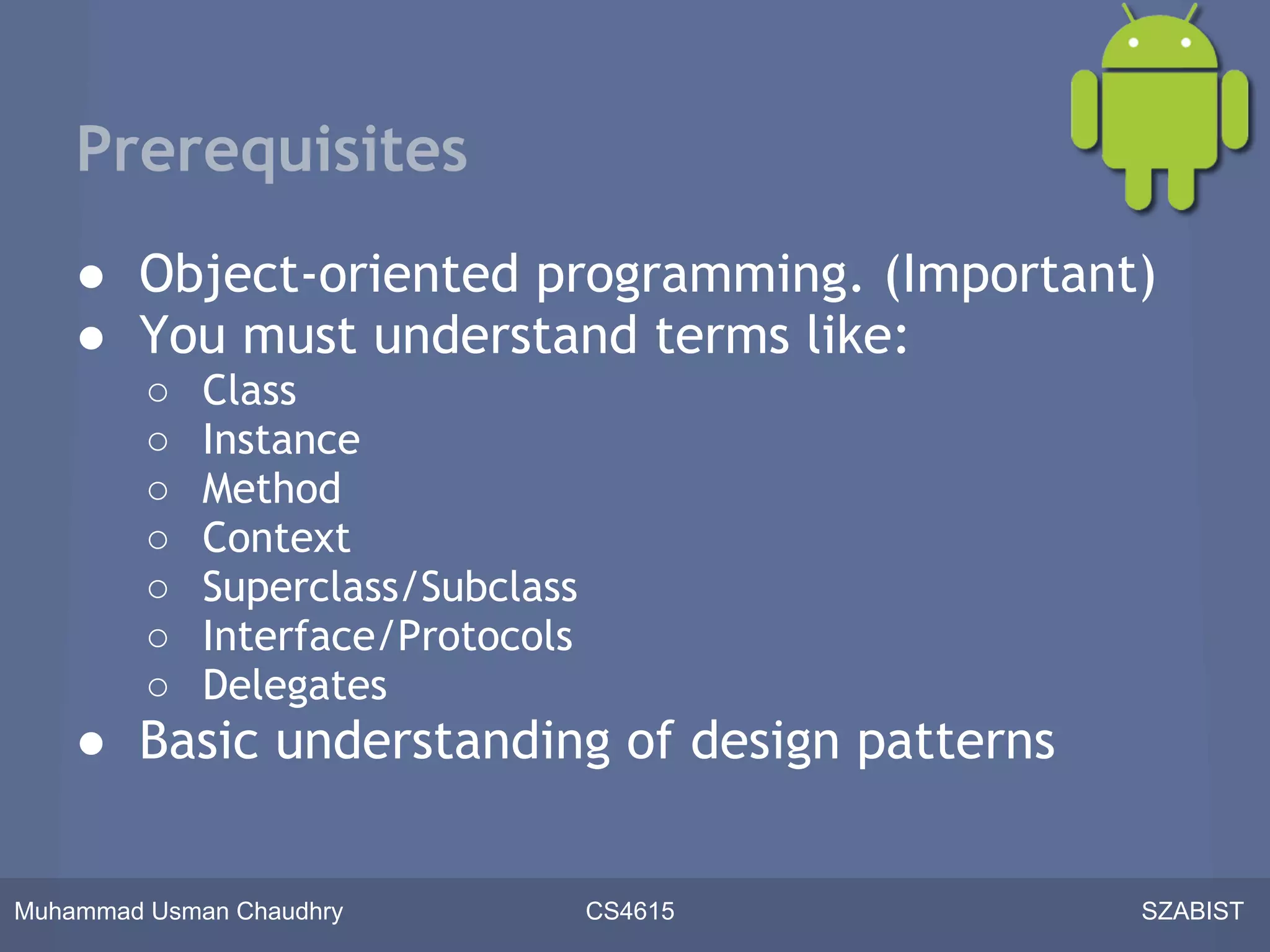 Prerequisites
    ● Object-oriented programming. (Important)
    ● You must understand terms like:
         ○   Class
         ○   Instance
         ○   Method
         ○   Context
         ○   Superclass/Subclass
         ○   Interface/Protocols
         ○   Delegates
    ● Basic understanding of design patterns


Muhammad Usman Chaudhry            CS4615      SZABIST
 