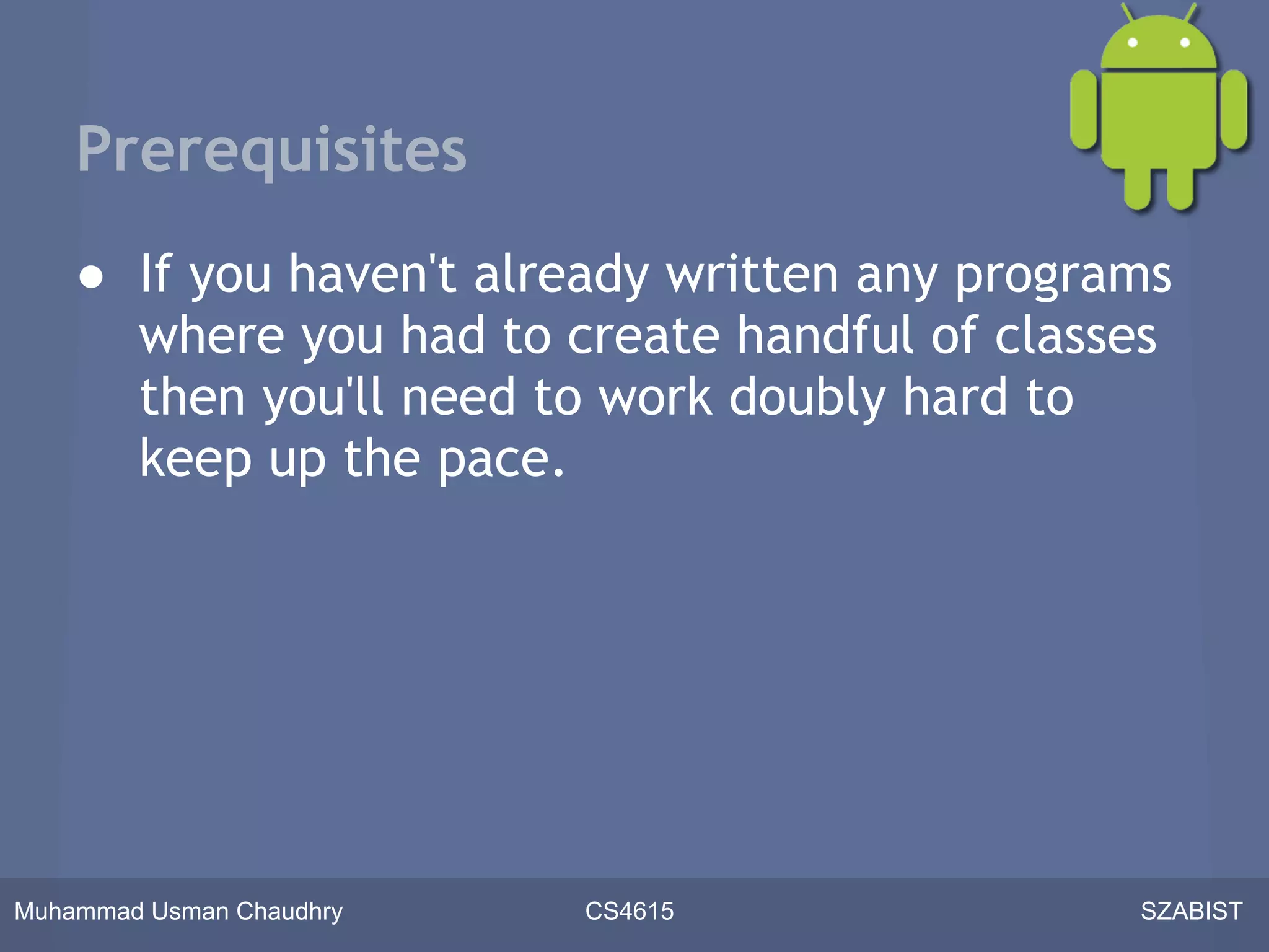 Prerequisites
    ● If you haven't already written any programs
      where you had to create handful of classes
      then you'll need to work doubly hard to
      keep up the pace.




Muhammad Usman Chaudhry   CS4615               SZABIST
 
