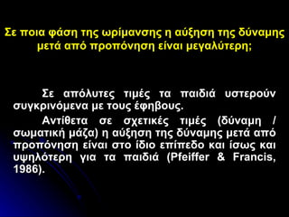Σε ποια φάση της ωρίμανσης η αύξηση της δύναμης μετά από προπόνηση είναι μεγαλύτερη; Σε απόλυτες τιμές τα παιδιά υστερούν συγκρινόμενα με τους έφηβους.  Αντίθετα σε σχετικές τιμές (δύναμη / σωματική μάζα) η αύξηση της δύναμης μετά από προπόνηση είναι στο ίδιο επίπεδο και ίσως και υψηλότερη για τα παιδιά ( Pfeiffer & Francis, 1986) . 