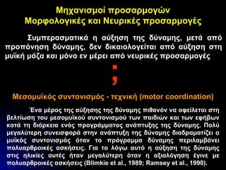 Μηχανισμοί προσαρμογών Μορφολογικές και Νευρικές προσαρμογές Συμπερασματικά η αύξηση της δύναμης, μετά από προπόνηση δύναμης, δεν δικαιολογείται από αύξηση στη μυϊκή μάζα και μόνο εν μέρει από νευρικές προσαρμογές Μεσομυϊκός συντονισμός - τεχνική ( motor coordination) ; Ένα μέρος της αύξησης της δύναμης πιθανόν να οφείλεται στη βελτίωση του μεσομυϊκού συντονισμού των παιδιών και των εφήβων κατά τη διάρκεια ενός προγράμματος ανάπτυξης της δύναμης. Πολύ μεγαλύτερη συνεισφορά στην ανάπτυξη της δύναμης διαδραματίζει ο μυϊκός συντονισμός   όταν το πρόγραμμα δύναμης περιλαμβάνει πολυαρθροικές ασκήσεις. Για το λόγω αυτό η αύξηση της δύναμης στις ηλικίες αυτές ήταν μεγαλύτερη όταν η αξιολόγηση έγινε με πολυαρθροικές ασκήσεις ( Blimkie et al., 1989; Ramsey et al., 1990) . 