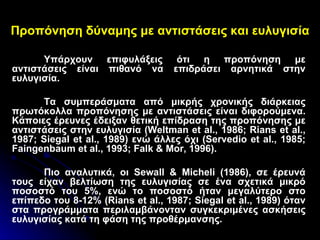 Προπόνηση δύναμης με αντιστάσεις και ευλυγισία Υπάρχουν επιφυλάξεις ότι η προπόνηση με αντιστάσεις είναι πιθανό να επιδράσει αρνητικά στην ευλυγισία. Τα συμπεράσματα από μικρής χρονικής διάρκειας πρωτόκολλα προπόνησης με αντιστάσεις είναι διφορούμενα. Κάποιες έρευνες έδειξαν θετική επίδραση της προπόνησης με αντιστάσεις στην ευλυγισία ( Weltman et al ., 1986;  Rians et al ., 1987;  Siegal et al ., 1989) ενώ άλλες όχι ( Servedio et al ., 1985;  Faingenbaum et al ., 1993;  Falk  &  Mor , 1996).  Πιο αναλυτικά, οι  Sewall  &  Micheli  (1986), σε έρευνά τους είχαν βελτίωση της ευλυγισίας σε ένα σχετικά μικρό ποσοστό του 5%, ενώ το ποσοστό ήταν μεγαλύτερο στο επίπεδο του 8-12% ( Rians et al ., 1987;  Siegal et al ., 1989) όταν στα προγράμματα περιλαμβάνονταν συγκεκριμένες ασκήσεις ευλυγισίας κατά τη φάση της προθέρμανσης.  