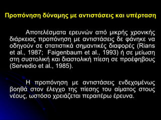 Προπόνηση δύναμης με αντιστάσεις και υπέρταση Αποτελέσματα ερευνών από μικρής χρονικής διάρκειας προπόνηση με αντιστάσεις δε φάνηκε να οδηγούν σε στατιστικά σημαντικές διαφορές ( Rians et al ., 1987;  Faigenbaum et al ., 1993) ή σε μείωση στη συστολική και διαστολική πίεση σε προέφηβους ( Servedio et al ., 1985).  Η προπόνηση με αντιστάσεις ενδεχομένως βοηθά στον έλεγχο της πίεσης του αίματος στους νέους, ωστόσο χρειάζεται περαιτέρω έρευνα. 