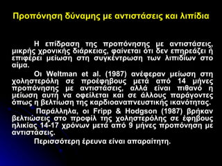 Προπόνηση δύναμης με αντιστάσεις και λιπίδια Η επίδραση της προπόνησης με αντιστάσεις, μικρής χρονικής διάρκειας, φαίνεται ότι δεν επηρεάζει ή επιφέρει μείωση στη συγκέντρωση των λιπιδίων στο αίμα.  Οι  Weltman   et al.  (1987) ανέφεραν μείωση στη χοληστερόλη σε προέφηβους μετά από 14 μήνες προπόνησης με αντιστάσεις, αλλά είναι πιθανό η μείωση αυτή να οφείλεται και σε άλλους παράγοντες όπως η βελτίωση της καρδιοαναπνευστικής ικανότητας. Παράλληλα, οι  Fripp  &  Hodgson  (1987) βρήκαν βελτιώσεις στο προφίλ της χοληστερόλης σε έφηβους ηλικίας 14-17 χρόνων μετά από 9 μήνες προπόνηση με αντιστάσεις.  Περισσότερη έρευνα είναι απαραίτητη. 