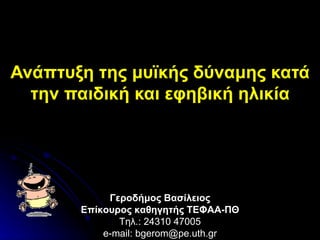 Ανάπτυξη της μυϊκής δύναμης κατά την παιδική και εφηβική ηλικία Γεροδήμος Βασίλειος Επίκουρος καθηγητής ΤΕΦΑΑ-ΠΘ Τηλ.: 24310 47005 e-mail: bgerom@pe.uth.gr 
