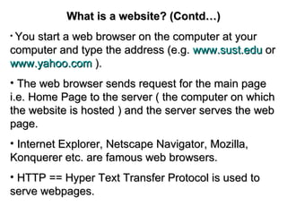 What is a website? (Contd…) You start a web browser on the computer at your computer and type the address (e.g.  www.sust.edu  or   www.yahoo.com   ). The web browser sends request for the main page i.e. Home Page to the server ( the computer on which the website is hosted ) and the server serves the web page. Internet Explorer, Netscape Navigator, Mozilla, Konquerer etc. are famous web browsers. HTTP == Hyper Text Transfer Protocol is used to serve webpages. 