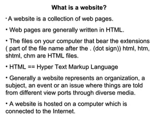 What is a website? A website is a collection of web pages. Web pages are generally written in HTML. The files on your computer that bear the extensions ( part of the file name after the . (dot sign)) html, htm, shtml, chm are HTML files. HTML == Hyper Text Markup Language Generally a website represents an organization, a subject, an event or an issue where things are told from different view ports through diverse media. A website is hosted on a computer which is connected to the Internet. 