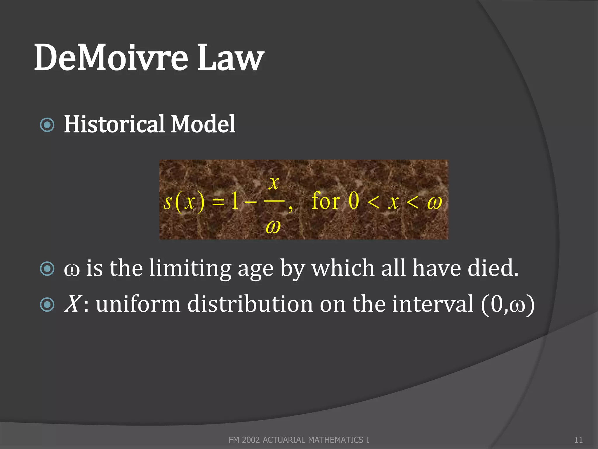 DeMoivre Law
   Historical Model

                            x
             s( x)  1          , for 0  x  
                           
  is the limiting age by which all have died.
 X : uniform distribution on the interval (0,)




                    FM 2002 ACTUARIAL MATHEMATICS I   11
 