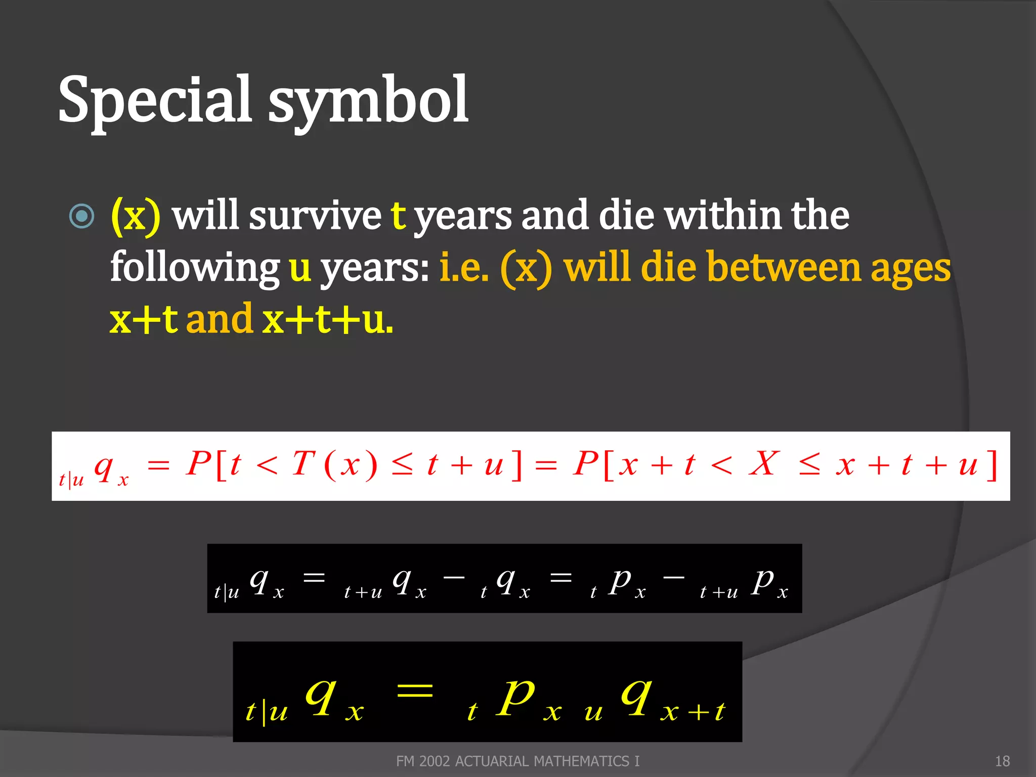 Special symbol
       (x) will survive t years and die within the
        following u years: i.e. (x) will die between ages
        x+t and x+t+u.


t |u
       q x  P [t  T ( x )  t  u ]  P [ x  t  X  x  t  u ]


              t |u
                     qx     t u
                                    qx  t qx              t
                                                                px    t u
                                                                              px


                     t |u
                            qx             t
                                                 px        u
                                                                q x t
                                    FM 2002 ACTUARIAL MATHEMATICS I                18
 