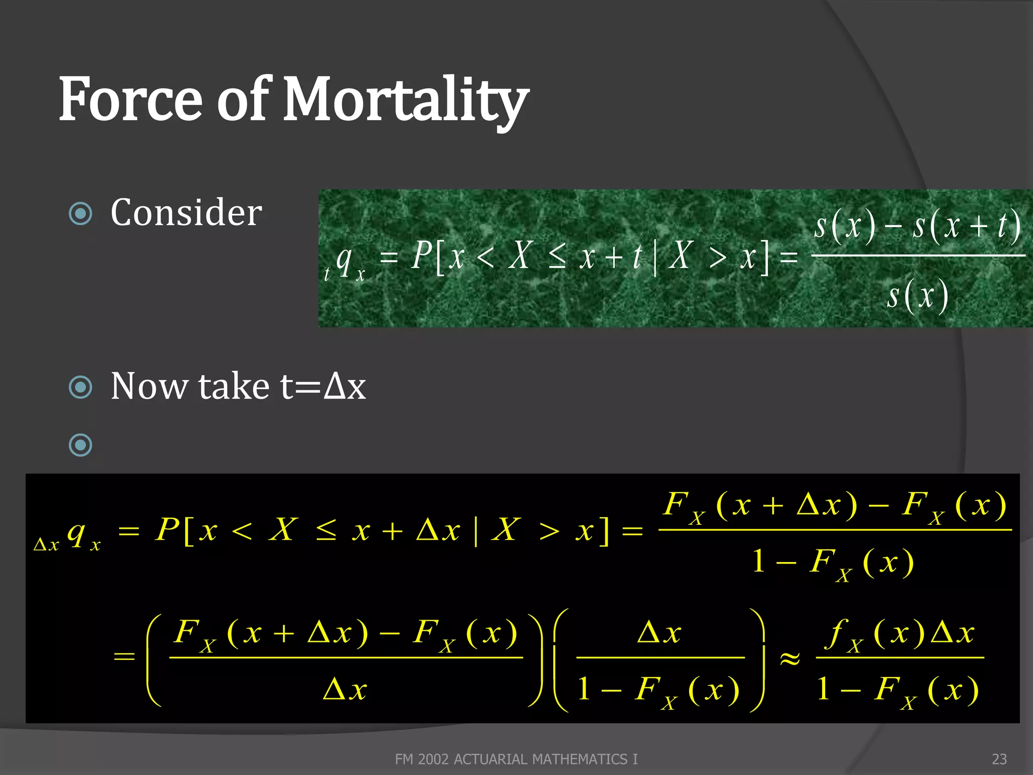 Force of Mortality
        Consider                                                           s( x)  s( x  t)
                       t
                           q x  P[ x  X  x  t | X  x ] 
                                                                                 s(x)

        Now take t=Δx
     
                                                                 FX ( x   x )  FX ( x )
x
     q x  P[ x  X  x   x | X  x ] 
                                                                       1  FX ( x )

           FX ( x   x )  FX ( x )       x         f X ( x)x
         =                                          
                     x                1  FX ( x )  1  FX ( x )
                               FM 2002 ACTUARIAL MATHEMATICS I                            23
 