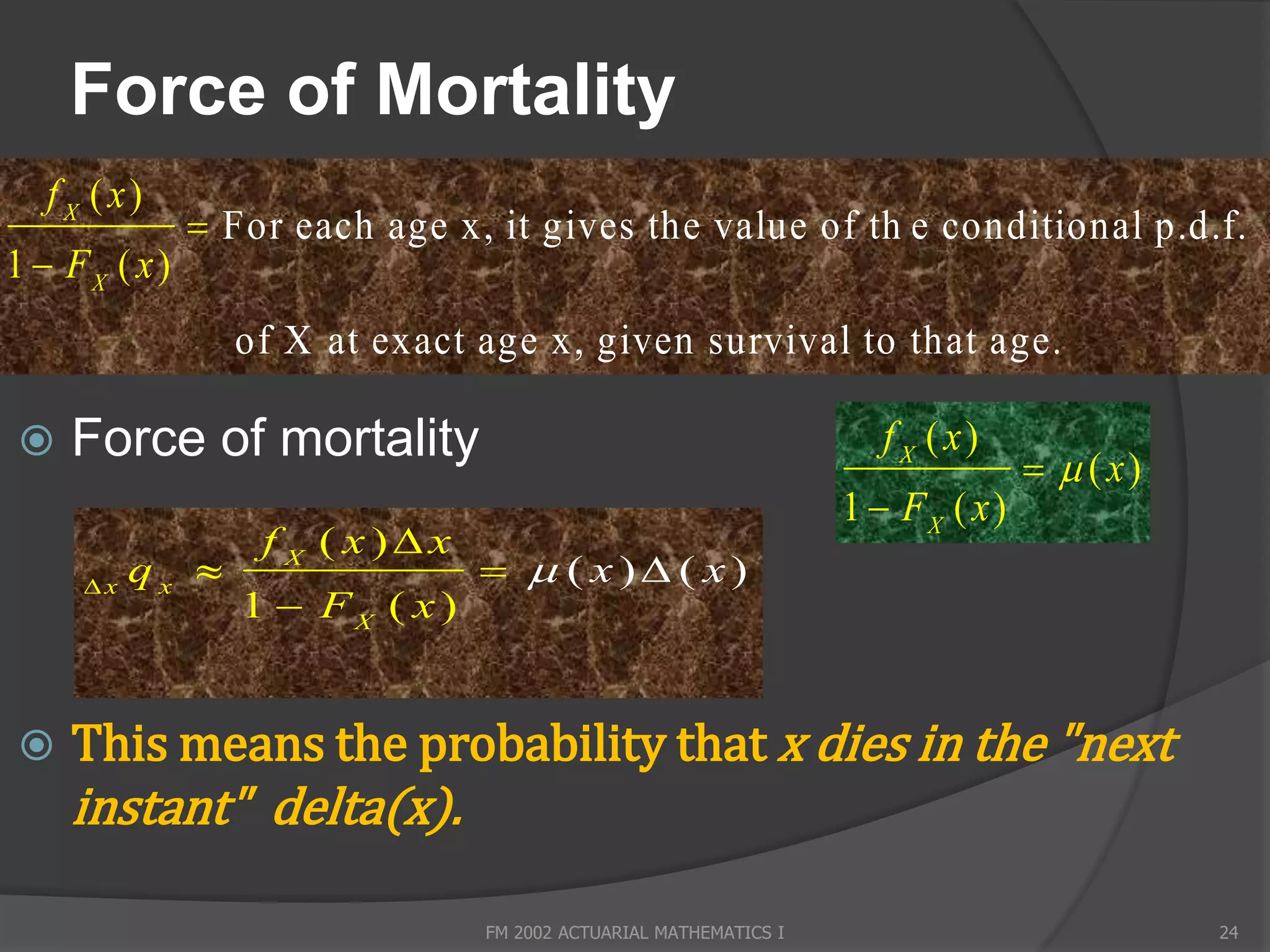 Force of Mortality
   f X ( x)
                For each age x, it gives the value of th e conditional p.d.f.
1  FX ( x )
                  of X at exact age x, given survival to that a g e.

    Force of mortality                                               f X ( x)
                                                                                    ( x)
                                                                   1  FX ( x )
                   f X ( x)x
      x
           qx                     ( x) ( x)
                  1  FX ( x )


    This means the probability that x dies in the "next
     instant" delta(x).

                                 FM 2002 ACTUARIAL MATHEMATICS I                             24
 