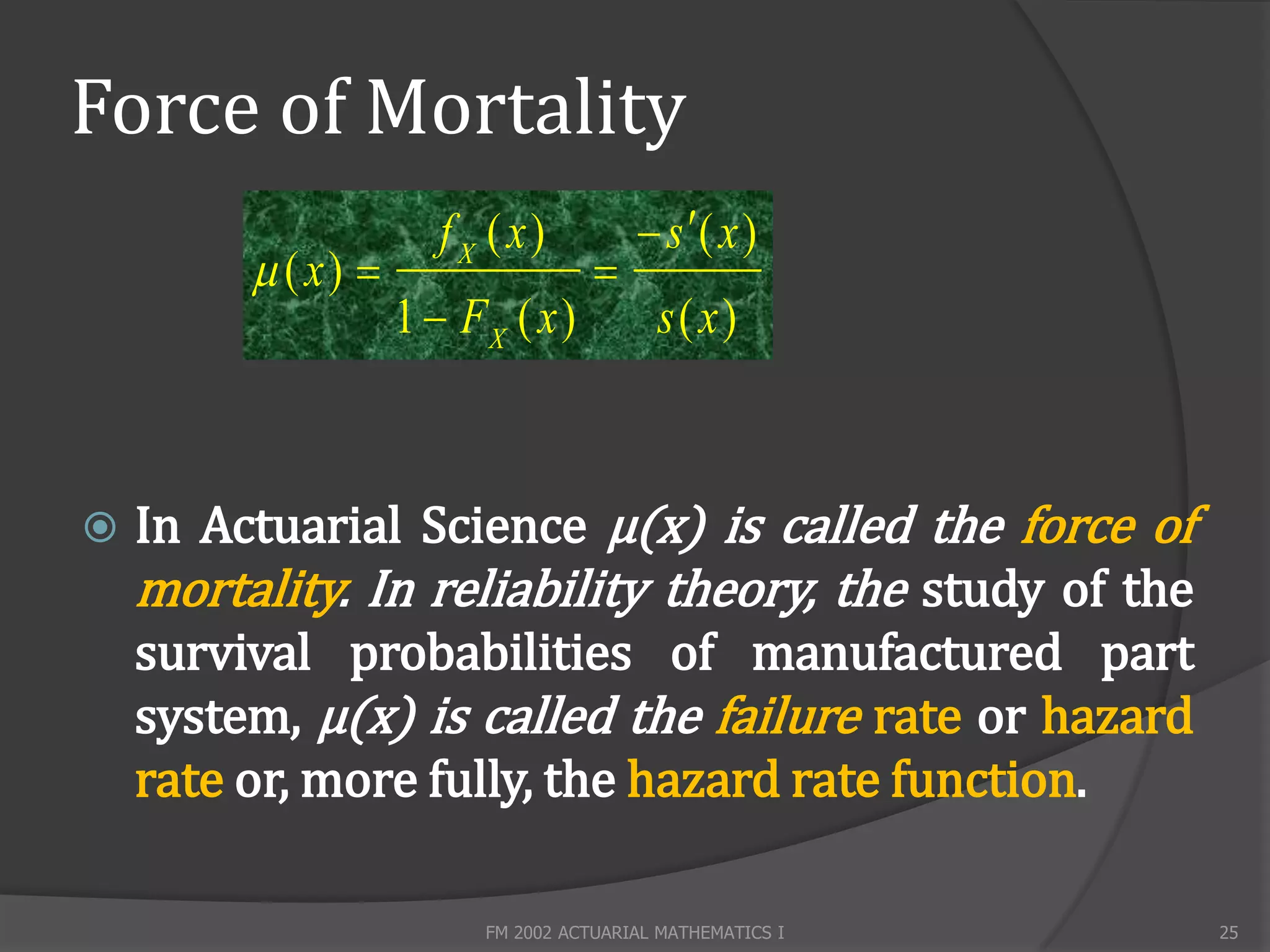 Force of Mortality
                       f X ( x)           s ( x )
          ( x)                     
                    1  FX ( x )           s( x)



   In Actuarial Science µ(x) is called the force of
    mortality. In reliability theory, the study of the
    survival probabilities of manufactured part
    system, µ(x) is called the failure rate or hazard
    rate or, more fully, the hazard rate function.

                          FM 2002 ACTUARIAL MATHEMATICS I   25
 