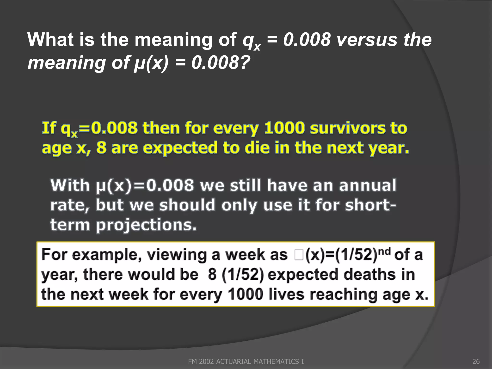 What is the meaning of qx = 0.008 versus the
meaning of µ(x) = 0.008?




                 FM 2002 ACTUARIAL MATHEMATICS I   26
 