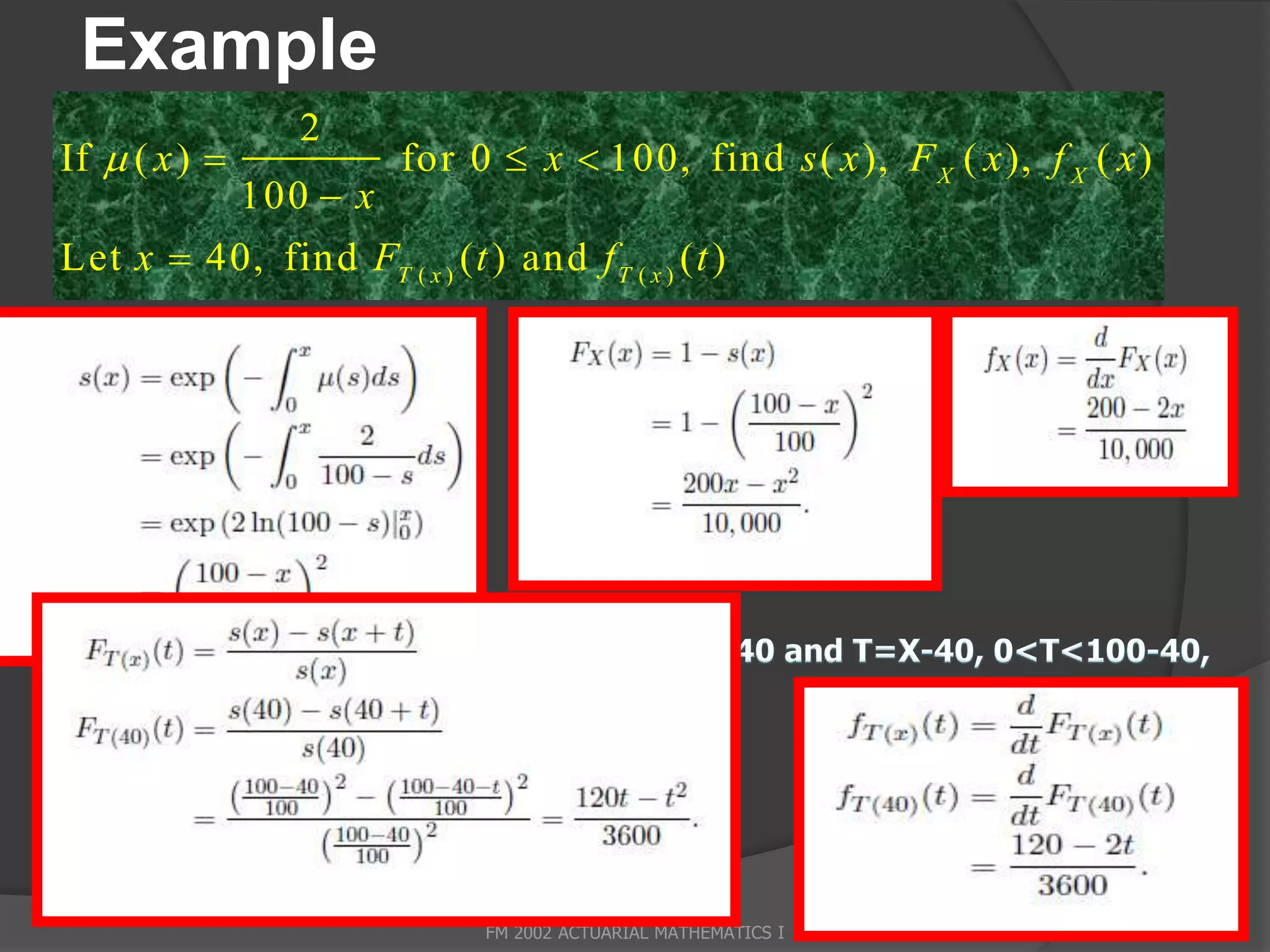 Example
                  2
If  ( x )               for 0  x  100, find s ( x ), F X ( x ), f X ( x )
               100  x
Let x  40, find FT ( x ) ( t ) and f T ( x ) ( t )




                                FM 2002 ACTUARIAL MATHEMATICS I                 28
 
