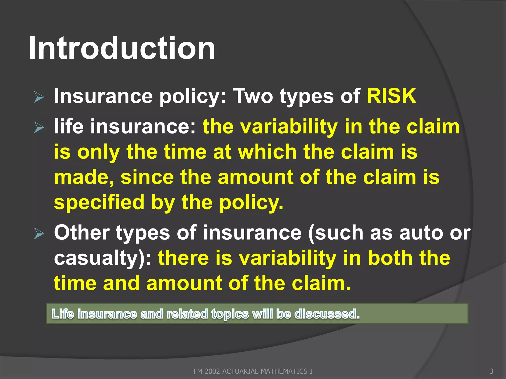 Introduction
 Insurance policy: Two types of RISK
 life insurance: the variability in the claim
  is only the time at which the claim is
  made, since the amount of the claim is
  specified by the policy.
 Other types of insurance (such as auto or
  casualty): there is variability in both the
  time and amount of the claim.


                FM 2002 ACTUARIAL MATHEMATICS I   3
 