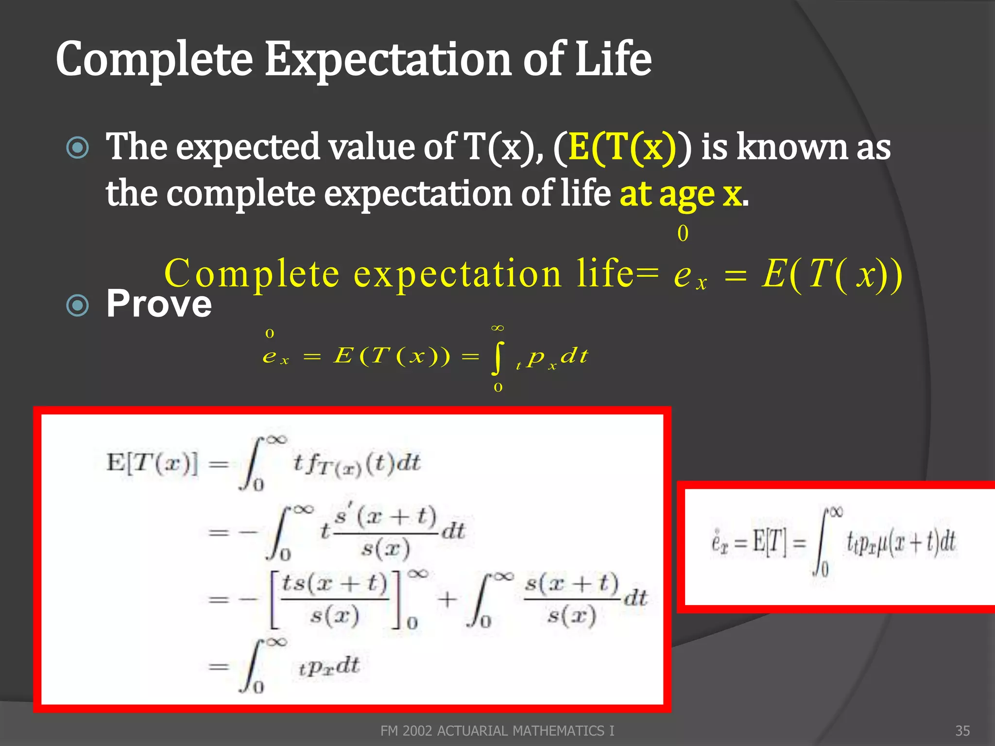Complete Expectation of Life
   The expected value of T(x), (E(T(x)) is known as
    the complete expectation of life at age x.
                                                         0
       C omplete expectation life= e x  E ( T ( x))
   Prove                            
             0
             e x  E (T ( x ))         t
                                             p x dt
                                     0




                       FM 2002 ACTUARIAL MATHEMATICS I       35
 