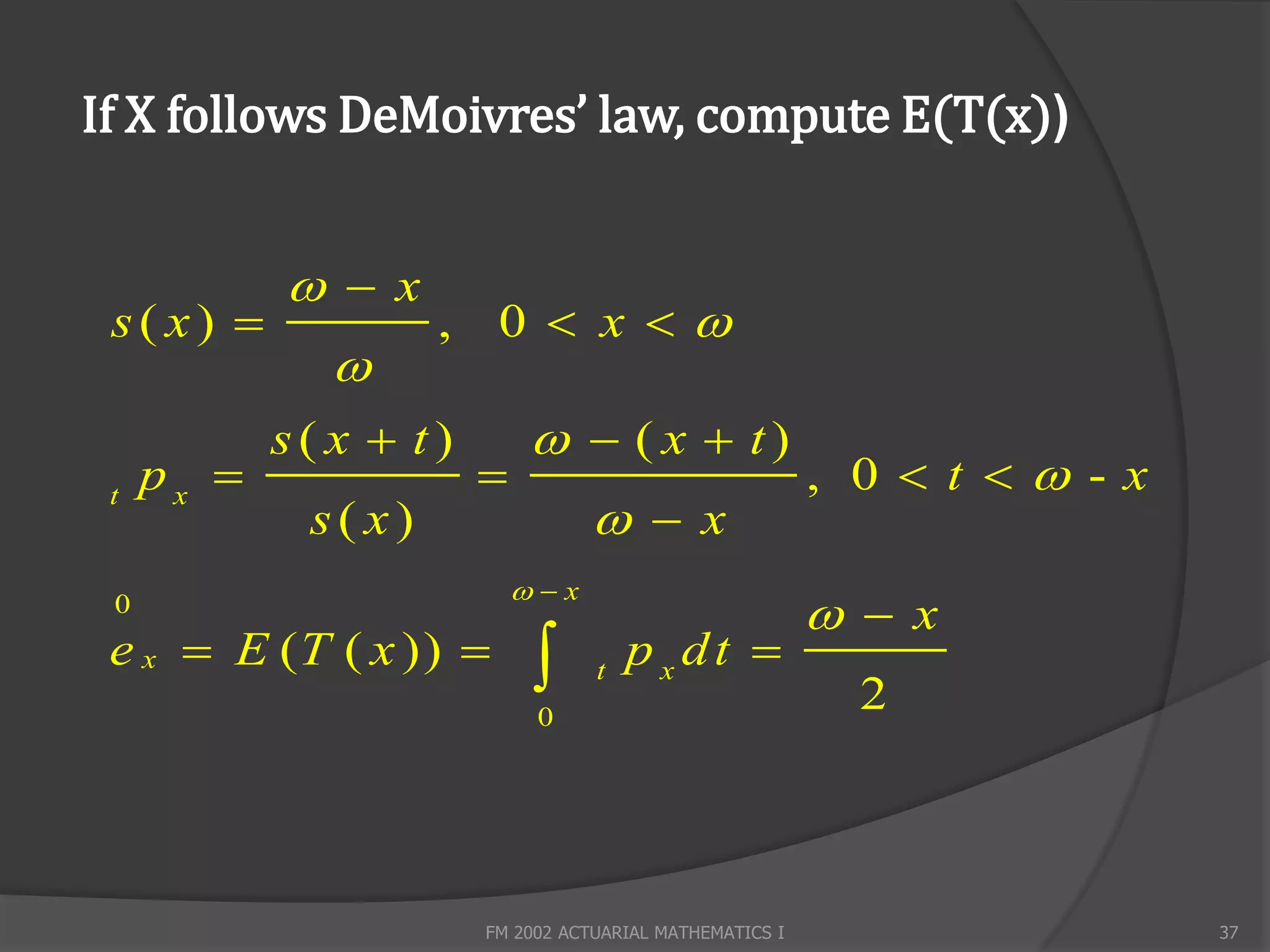 If X follows DeMoivres’ law, compute E(T(x))


             x
 s( x)              , 0  x 
               
            s( x  t)         ( x  t)
     px                                                 , 0  t  -x
                                    x
 t
             s( x)
                            x
 0
                                                           x
 e x  E (T ( x ))               t
                                       pxdt 
                                                            2
                             0




                        FM 2002 ACTUARIAL MATHEMATICS I                   37
 