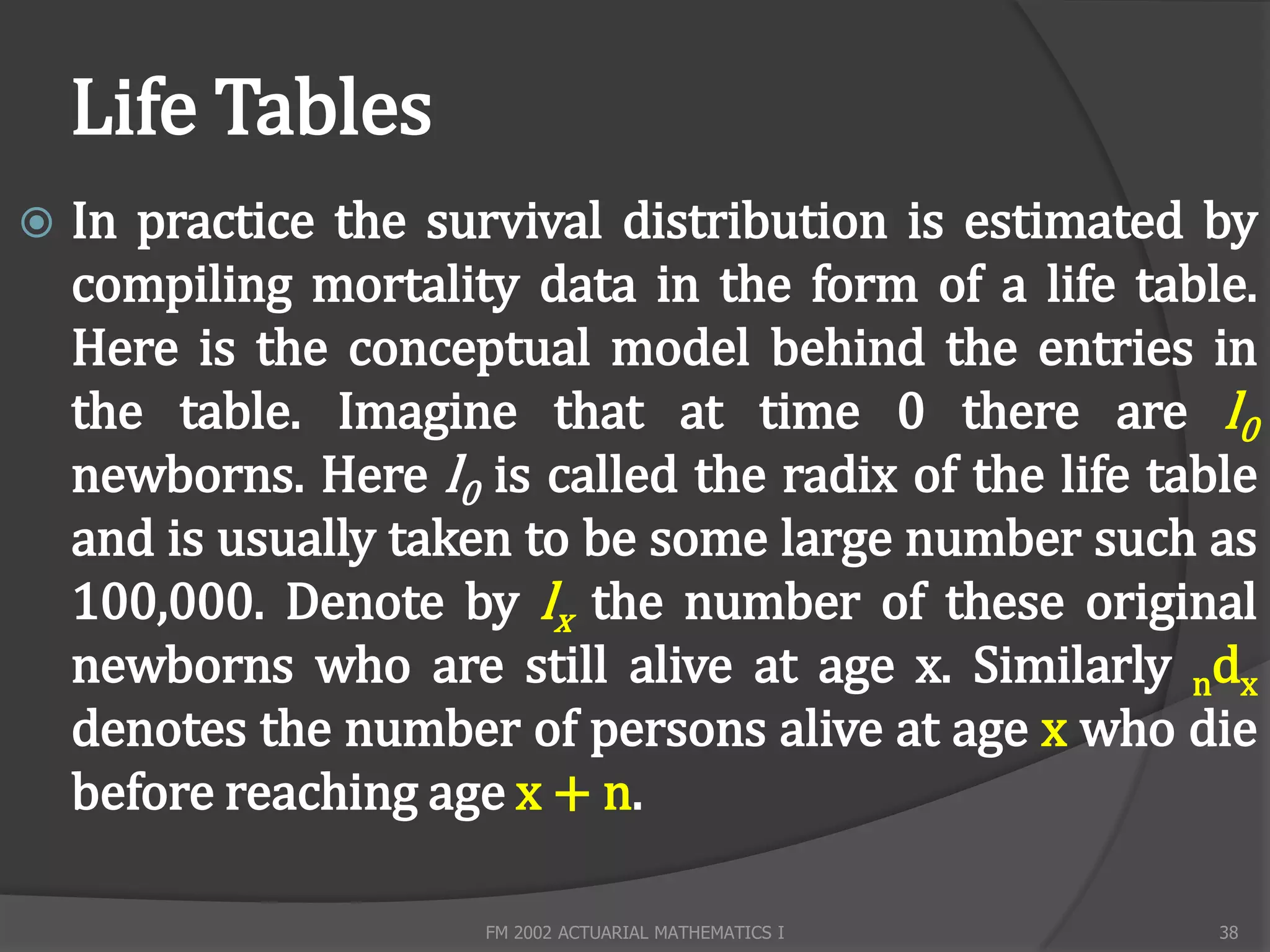 Life Tables
   In practice the survival distribution is estimated by
    compiling mortality data in the form of a life table.
    Here is the conceptual model behind the entries in
    the table. Imagine that at time 0 there are l0
    newborns. Here l0 is called the radix of the life table
    and is usually taken to be some large number such as
    100,000. Denote by lx the number of these original
    newborns who are still alive at age x. Similarly ndx
    denotes the number of persons alive at age x who die
    before reaching age x + n.

                       FM 2002 ACTUARIAL MATHEMATICS I   38
 