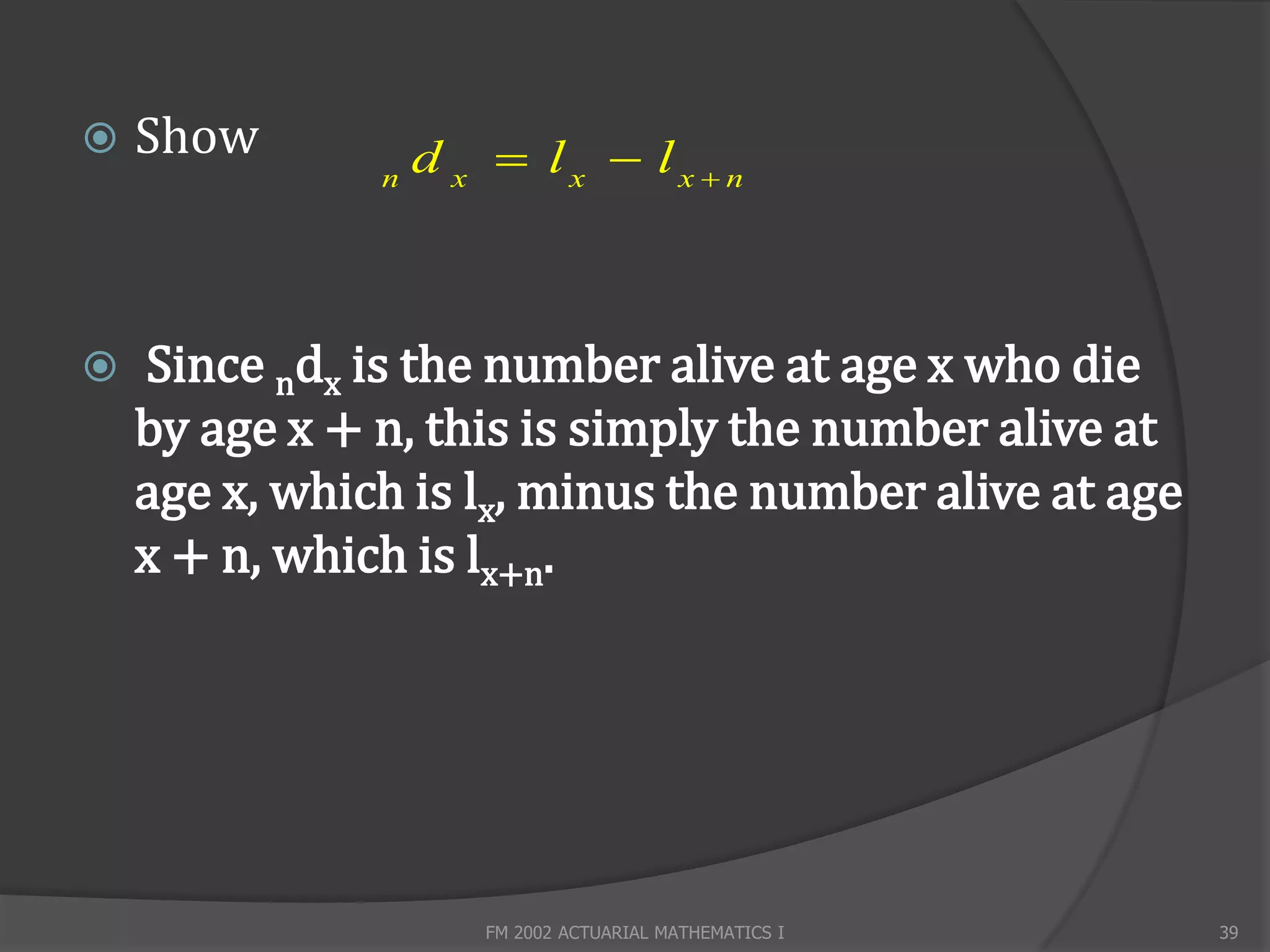    Show           d x  lx  lx n
               n




   Since ndx is the number alive at age x who die
    by age x + n, this is simply the number alive at
    age x, which is lx, minus the number alive at age
    x + n, which is lx+n.




                      FM 2002 ACTUARIAL MATHEMATICS I   39
 