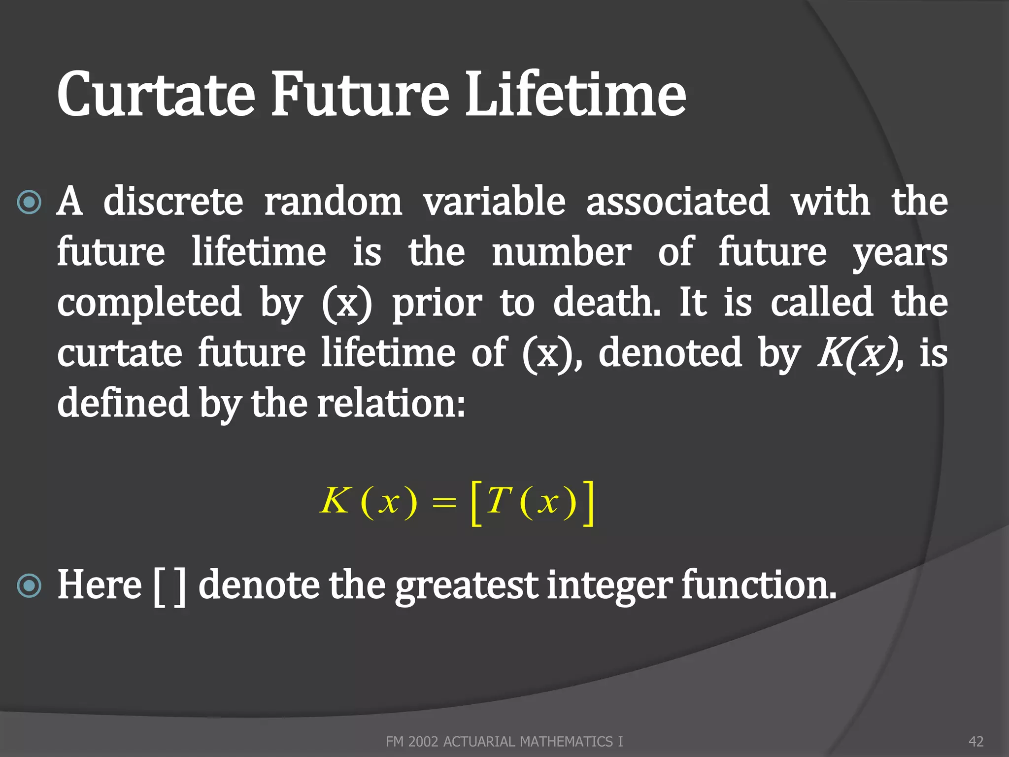 Curtate Future Lifetime
   A discrete random variable associated with the
    future lifetime is the number of future years
    completed by (x) prior to death. It is called the
    curtate future lifetime of (x), denoted by K(x), is
    defined by the relation:

                   K ( x )  T ( x ) 

   Here [ ] denote the greatest integer function.


                       FM 2002 ACTUARIAL MATHEMATICS I    42
 
