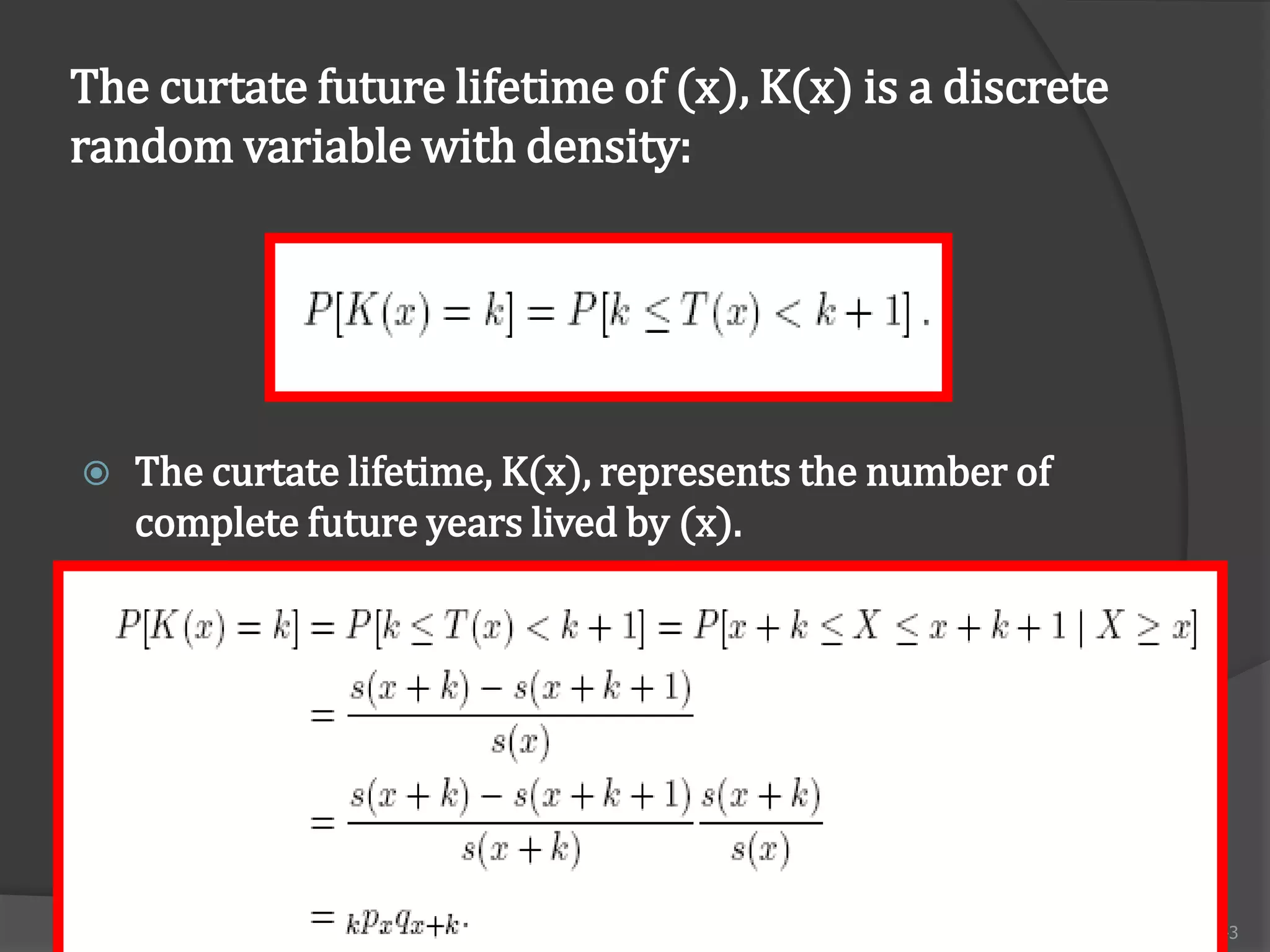 The curtate future lifetime of (x), K(x) is a discrete
random variable with density:




   The curtate lifetime, K(x), represents the number of
    complete future years lived by (x).




                       FM 2002 ACTUARIAL MATHEMATICS I     43
 