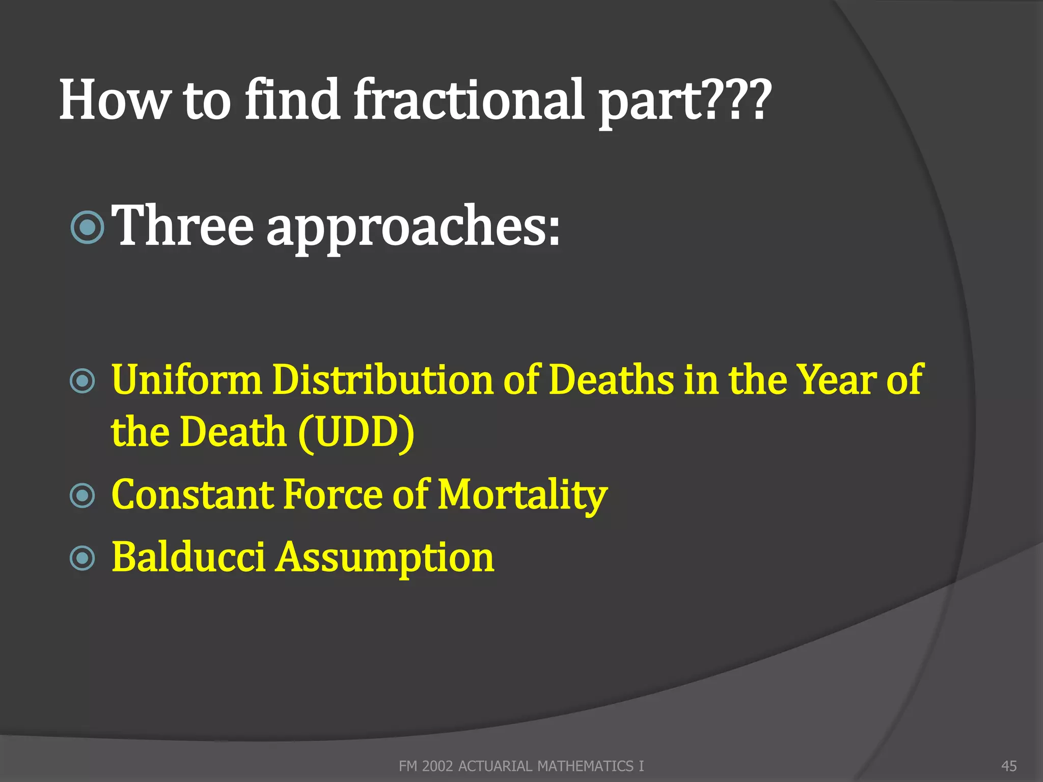 How to find fractional part???

 Three approaches:


 Uniform Distribution of Deaths in the Year of
  the Death (UDD)
 Constant Force of Mortality
 Balducci Assumption




                  FM 2002 ACTUARIAL MATHEMATICS I   45
 