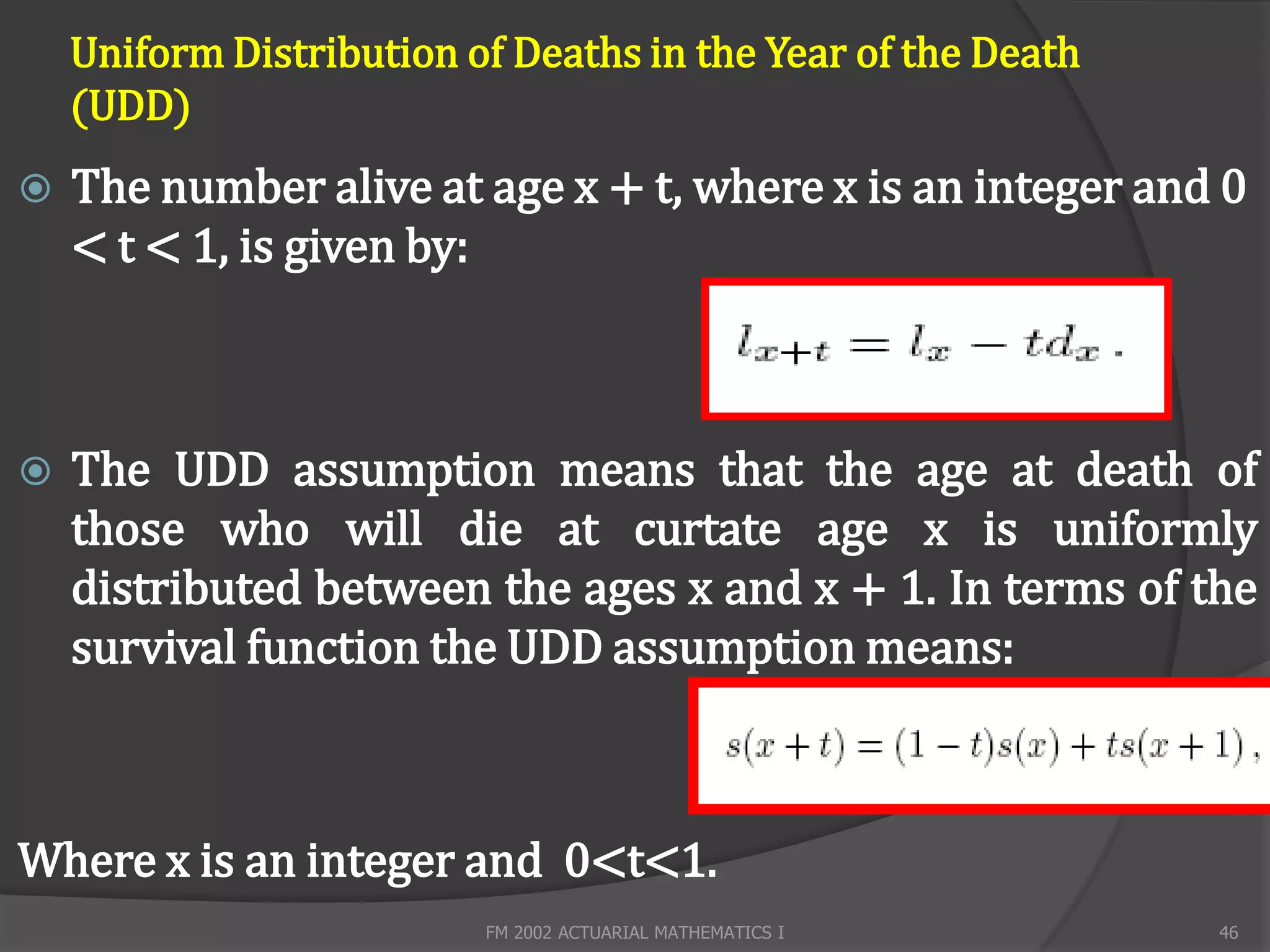 Uniform Distribution of Deaths in the Year of the Death
    (UDD)
   The number alive at age x + t, where x is an integer and 0
    < t < 1, is given by:



   The UDD assumption means that the age at death of
    those who will die at curtate age x is uniformly
    distributed between the ages x and x + 1. In terms of the
    survival function the UDD assumption means:



Where x is an integer and 0<t<1.
                          FM 2002 ACTUARIAL MATHEMATICS I     46
 