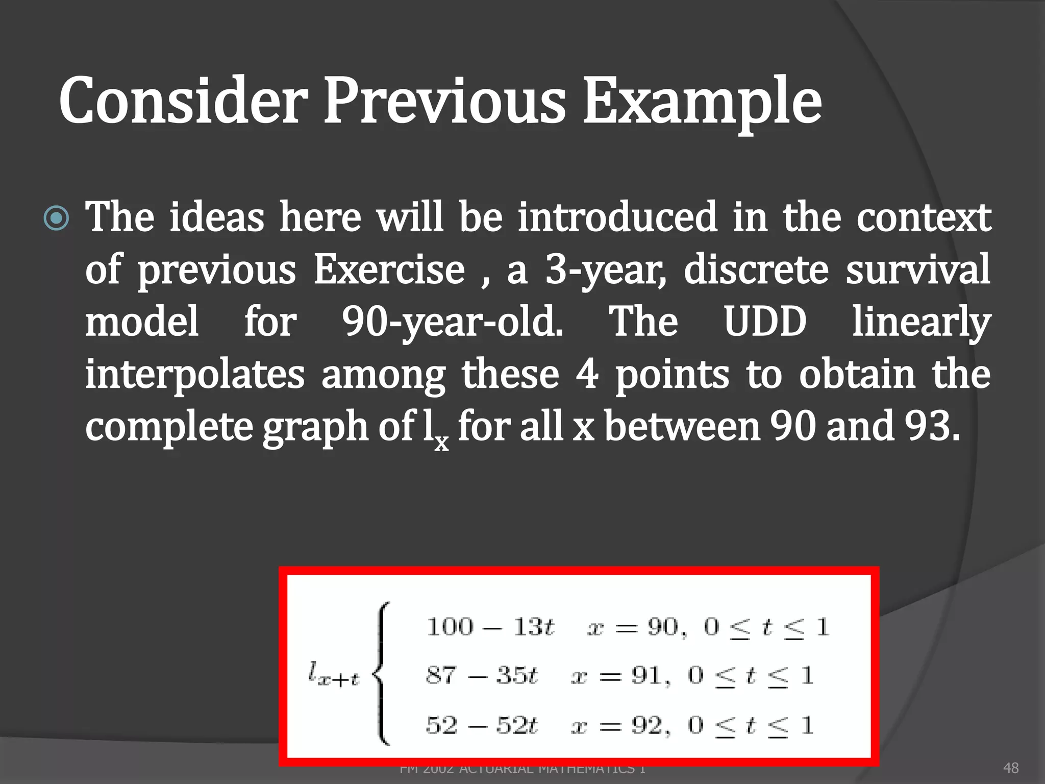 Consider Previous Example
   The ideas here will be introduced in the context
    of previous Exercise , a 3-year, discrete survival
    model for 90-year-old. The UDD linearly
    interpolates among these 4 points to obtain the
    complete graph of lx for all x between 90 and 93.




                     FM 2002 ACTUARIAL MATHEMATICS I     48
 