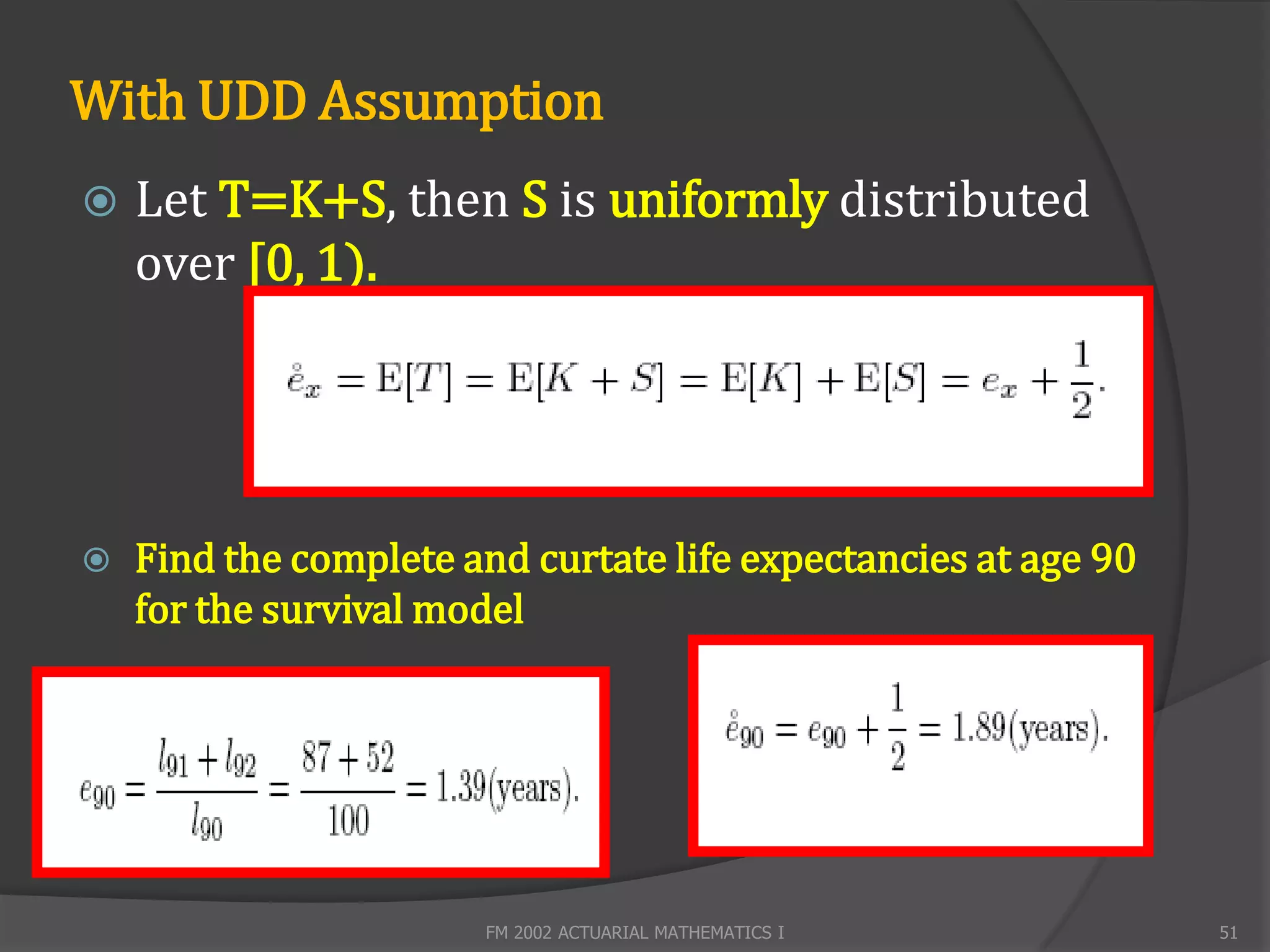 With UDD Assumption
   Let T=K+S, then S is uniformly distributed
    over [0, 1).




   Find the complete and curtate life expectancies at age 90
    for the survival model




                       FM 2002 ACTUARIAL MATHEMATICS I          51
 