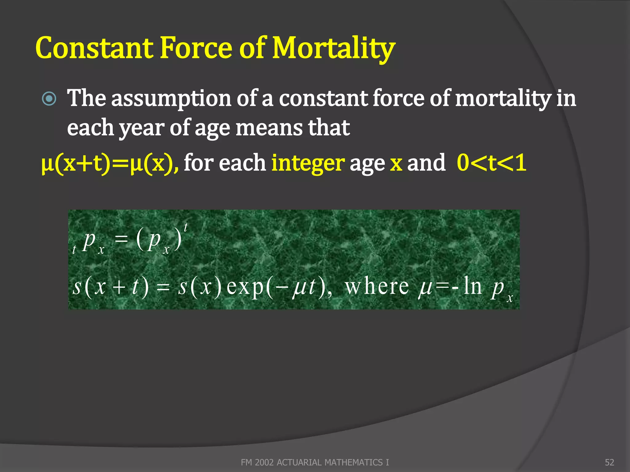 Constant Force of Mortality
 The assumption of a constant force of mortality in
  each year of age means that
μ(x+t)=μ(x), for each integer age x and 0<t<1


        px  ( px )
                      t
    t

    s ( x  t )  s ( x ) exp(   t ), w here  =- ln p x




                          FM 2002 ACTUARIAL MATHEMATICS I    52
 