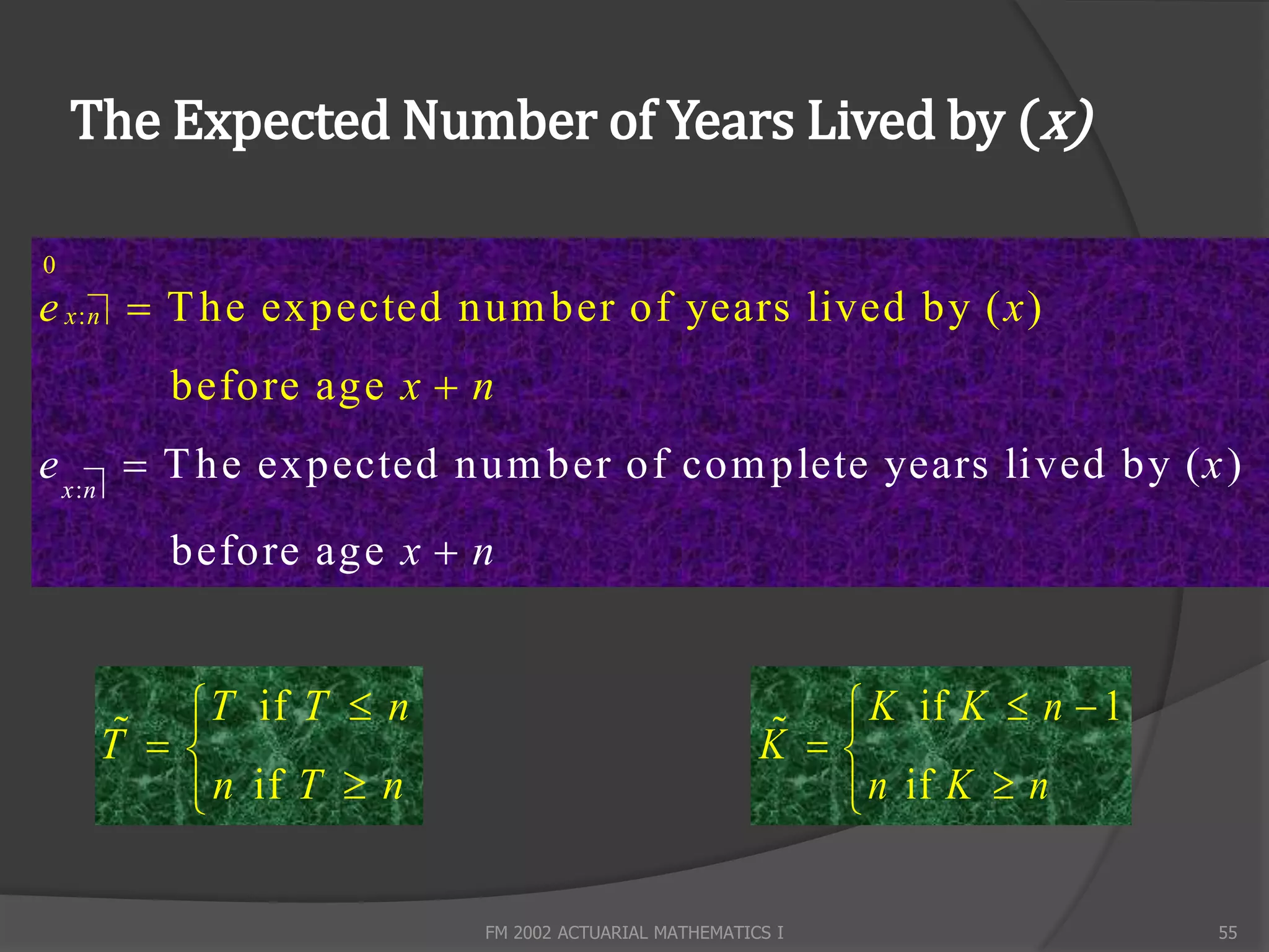 The Expected Number of Years Lived by (x)

0
e x : n  T he expected num ber of years lived by ( x )
        before age x  n
e x :n  T he expected num ber of com plete years lived by ( x )
        before age x  n


           T if T  n                                     K if K  n  1
       
     T                                               
                                                    K 
          n if T  n                                    n if K  n

                        FM 2002 ACTUARIAL MATHEMATICS I                    55
 