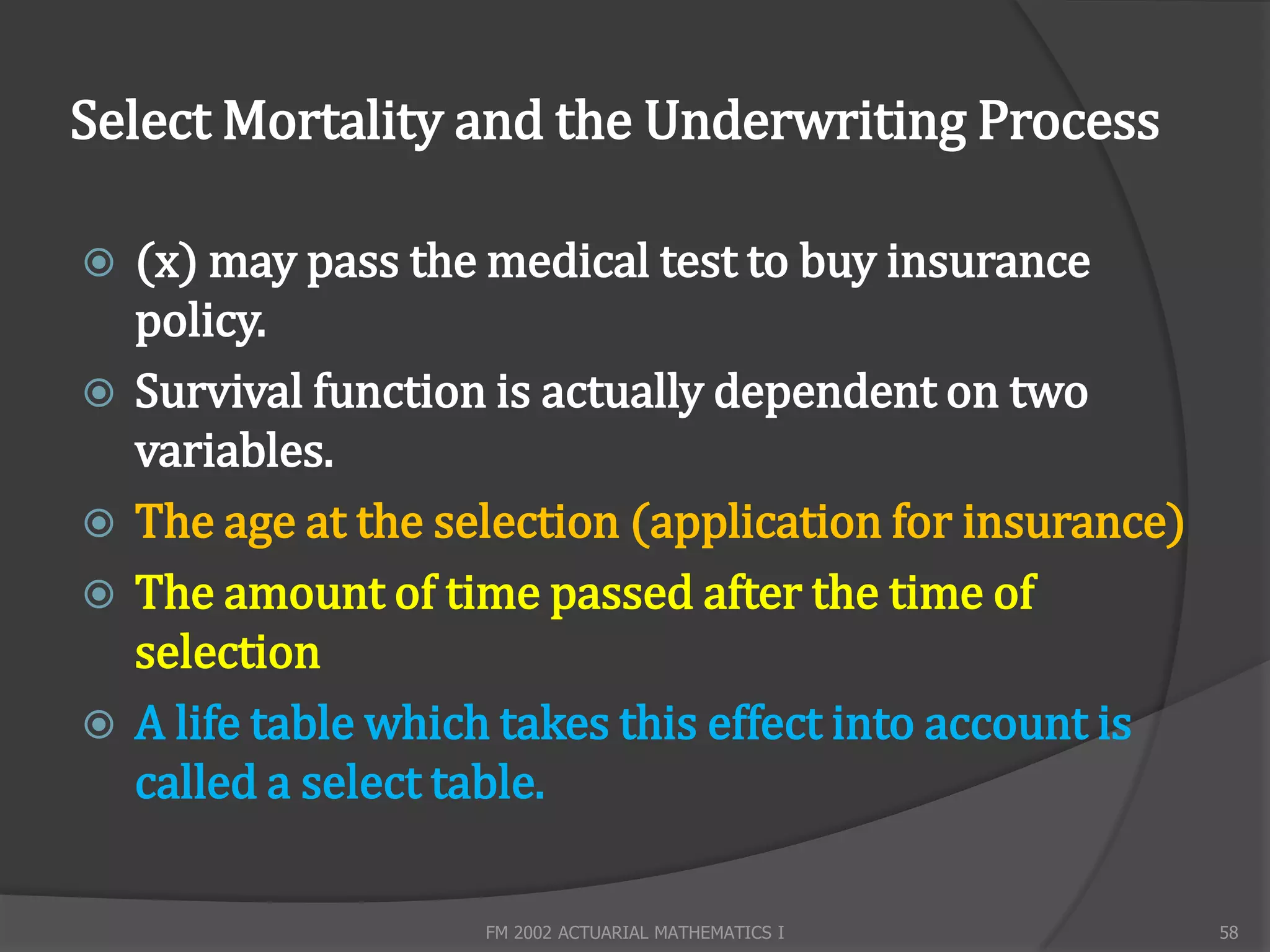 Select Mortality and the Underwriting Process

   (x) may pass the medical test to buy insurance
    policy.
   Survival function is actually dependent on two
    variables.
   The age at the selection (application for insurance)
   The amount of time passed after the time of
    selection
   A life table which takes this effect into account is
    called a select table.

                     FM 2002 ACTUARIAL MATHEMATICS I       58
 