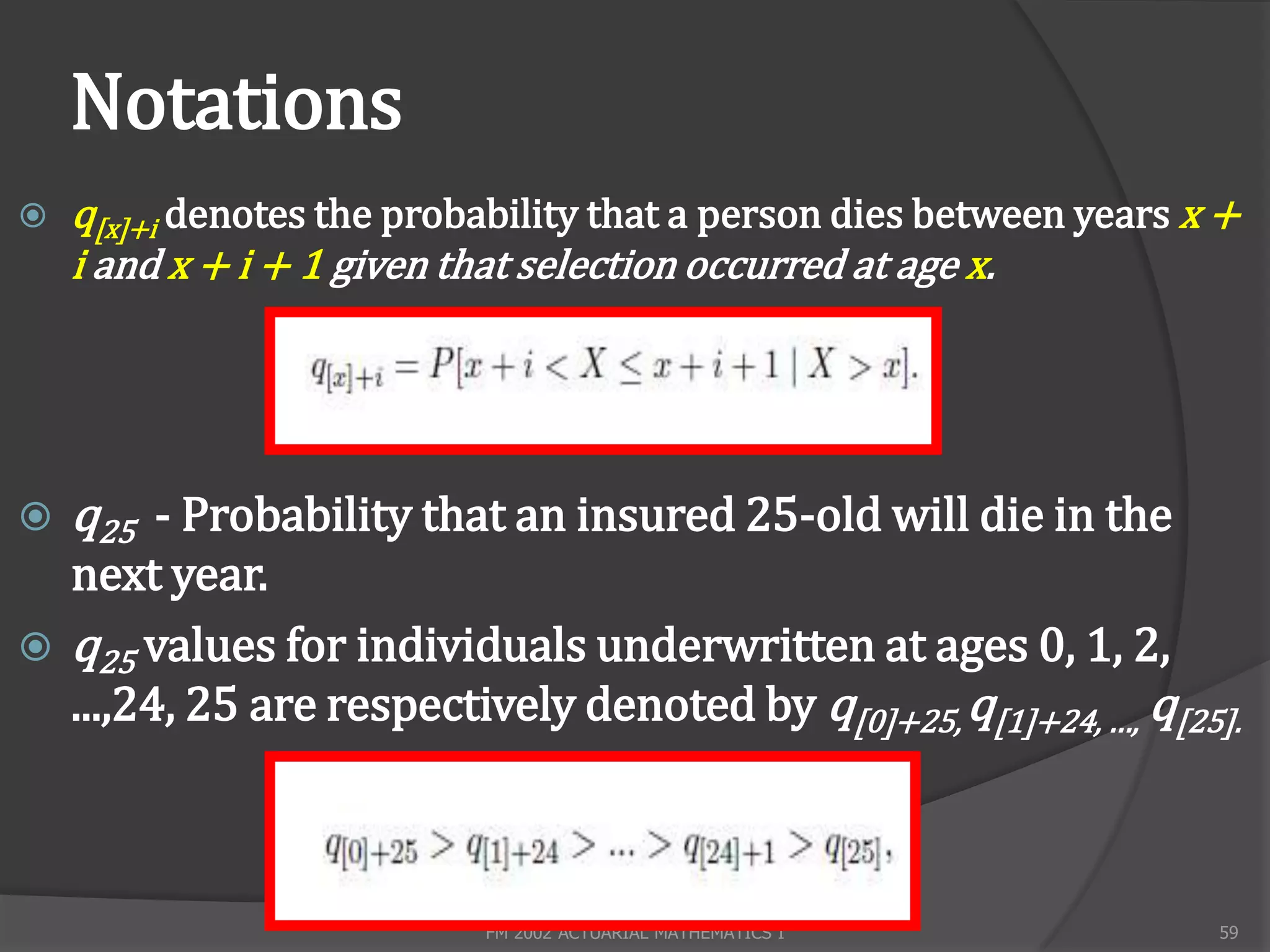 Notations
   q[x]+i denotes the probability that a person dies between years x +
    i and x + i + 1 given that selection occurred at age x.




   q25 - Probability that an insured 25-old will die in the
  next year.
 q25 values for individuals underwritten at ages 0, 1, 2,
  ...,24, 25 are respectively denoted by q[0]+25, q[1]+24, …, q[25].



                           FM 2002 ACTUARIAL MATHEMATICS I           59
 