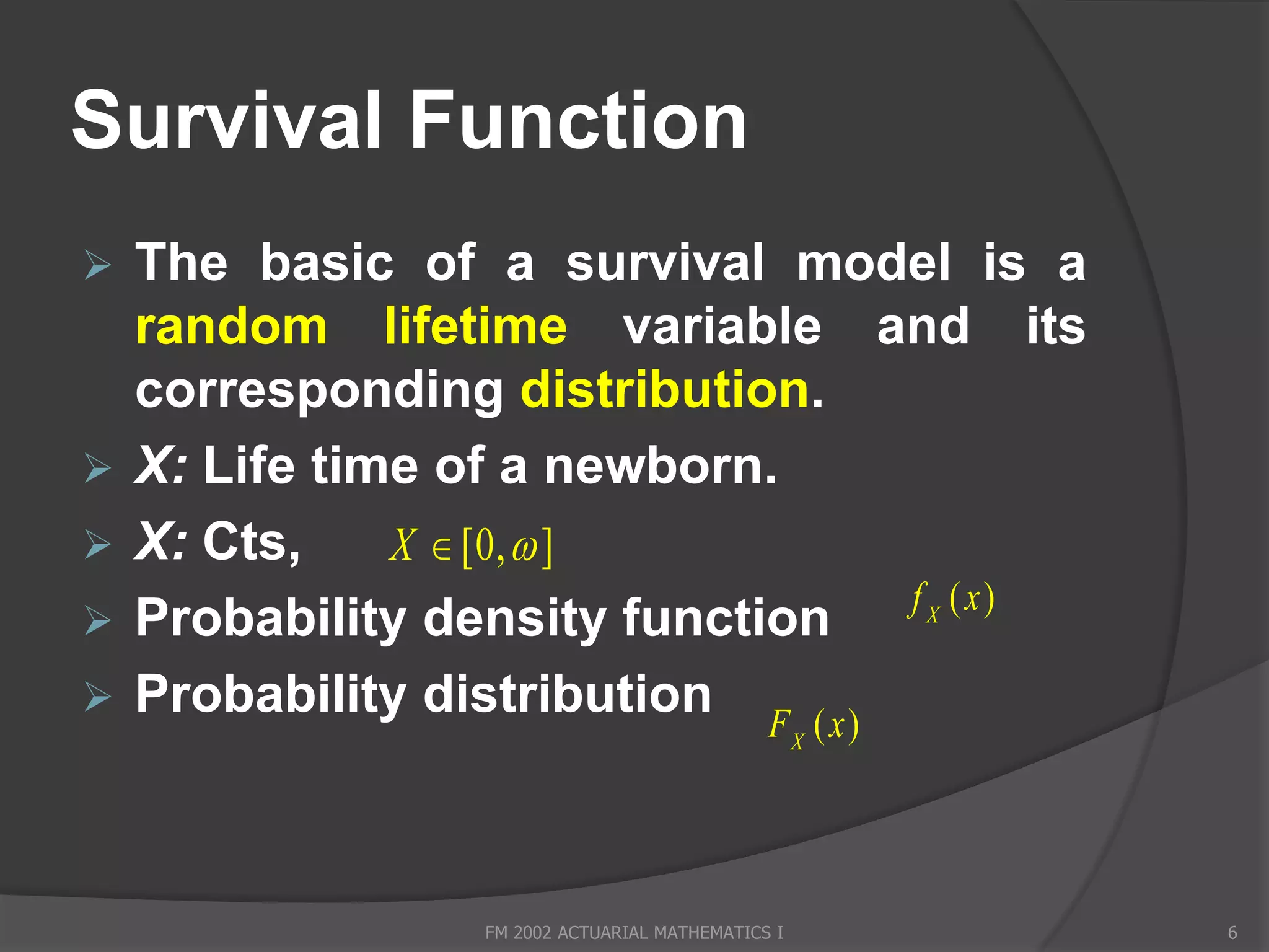 Survival Function
   The basic of a survival model is a
    random lifetime variable and its
    corresponding distribution.
   X: Life time of a newborn.
   X: Cts,    X  [0,  ]
                                     f X ( x)
   Probability density function
   Probability distribution F ( x )
                                                     X




                   FM 2002 ACTUARIAL MATHEMATICS I       6
 