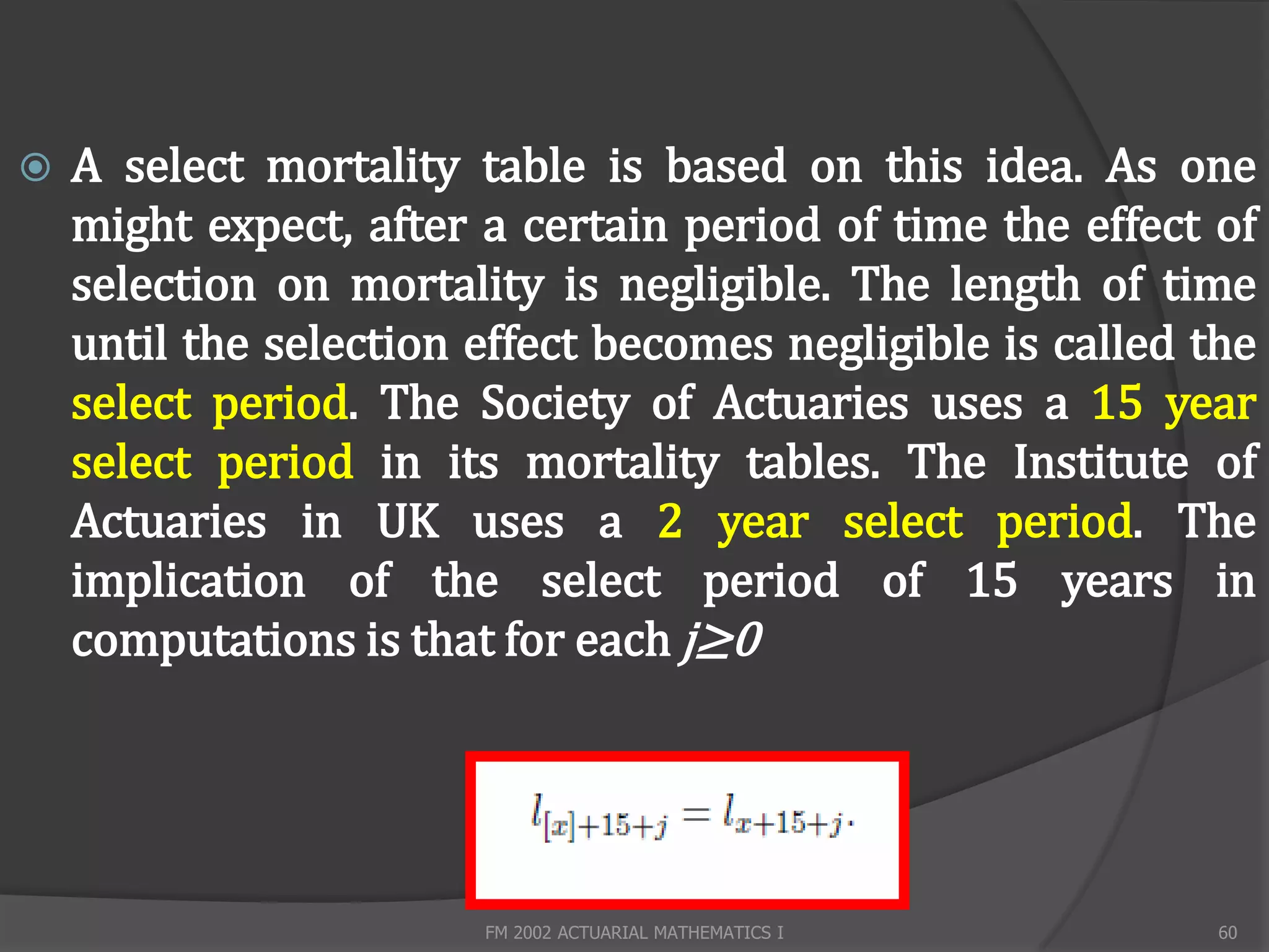    A select mortality table is based on this idea. As one
    might expect, after a certain period of time the effect of
    selection on mortality is negligible. The length of time
    until the selection effect becomes negligible is called the
    select period. The Society of Actuaries uses a 15 year
    select period in its mortality tables. The Institute of
    Actuaries in UK uses a 2 year select period. The
    implication of the select period of 15 years in
    computations is that for each j≥0




                        FM 2002 ACTUARIAL MATHEMATICS I      60
 