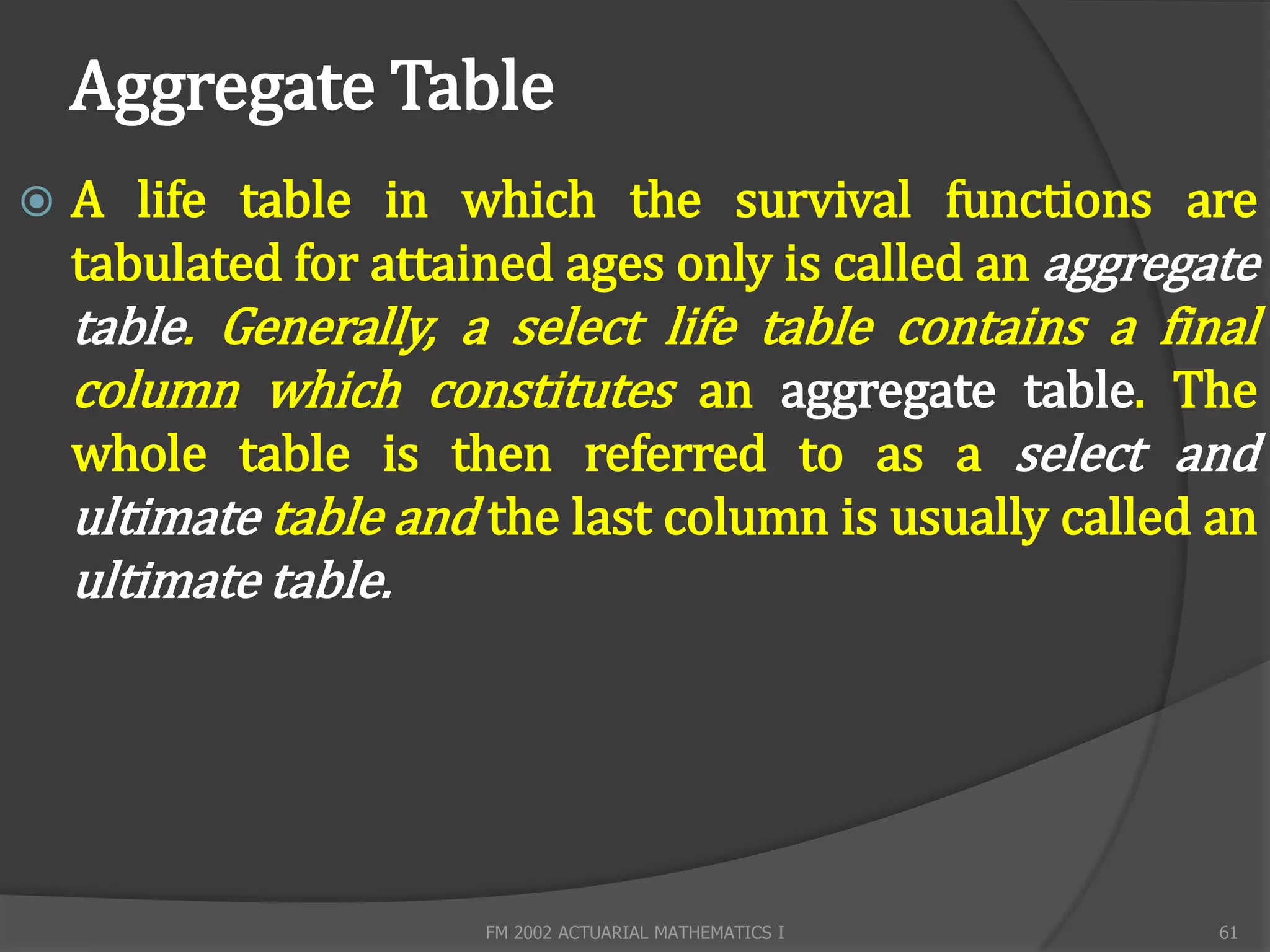 Aggregate Table
   A life table in which the survival functions are
    tabulated for attained ages only is called an aggregate
    table. Generally, a select life table contains a final
    column which constitutes an aggregate table. The
    whole table is then referred to as a select and
    ultimate table and the last column is usually called an
    ultimate table.




                       FM 2002 ACTUARIAL MATHEMATICS I   61
 