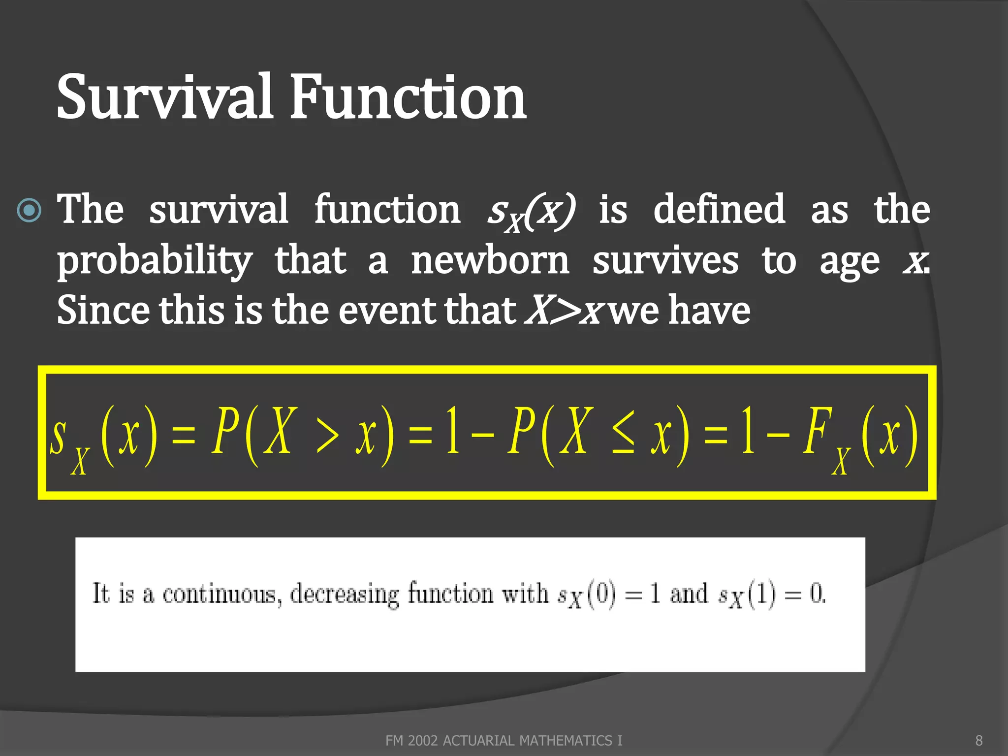 Survival Function
   The survival function sX(x) is defined as the
    probability that a newborn survives to age x.
    Since this is the event that X>x we have


    s X ( x )  P ( X  x )  1  P ( X  x )  1  FX ( x )



                         FM 2002 ACTUARIAL MATHEMATICS I       8
 