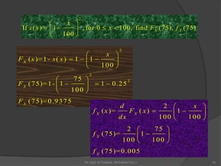 2
                    x 
 If s ( x )   1       , for 0  x  100, find F X (75), f X (75)
                   100 

                                                2
                                   x 
F X ( x )= 1 - s ( x )  1   1      
                                  100 
                              2
                     75 
F X (7 5)= 1 -  1         1  0 .2 5
                                        2
                         
                    100 
F X (7 5)= 0 .9 3 7 5
                                                 d         2       x 
                                  f X ( x )=    FX ( x)      1      
                                             dx           100     100 
                                              2       75 
                                  f X (7 5)=     1      
                                             100     100 
                                  f X (7 5)= 0 .0 0 5
                            FM 2002 ACTUARIAL MATHEMATICS I                10
 