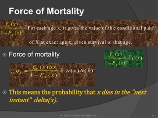 Force of Mortality
   f X ( x)
                For each age x, it gives the value of th e conditional p.d.f.
1  FX ( x )
                  of X at exact age x, given survival to that a g e.

    Force of mortality                                               f X ( x)
                                                                                    ( x)
                                                                   1  FX ( x )
                   f X ( x)x
      x
           qx                     ( x) ( x)
                  1  FX ( x )


    This means the probability that x dies in the "next
     instant" delta(x).

                                 FM 2002 ACTUARIAL MATHEMATICS I                             24
 