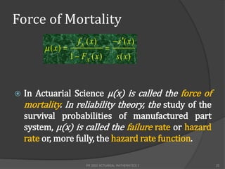Force of Mortality
                       f X ( x)           s ( x )
          ( x)                     
                    1  FX ( x )           s( x)



   In Actuarial Science µ(x) is called the force of
    mortality. In reliability theory, the study of the
    survival probabilities of manufactured part
    system, µ(x) is called the failure rate or hazard
    rate or, more fully, the hazard rate function.

                          FM 2002 ACTUARIAL MATHEMATICS I   25
 