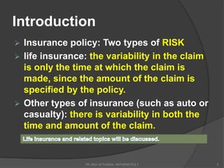Introduction
 Insurance policy: Two types of RISK
 life insurance: the variability in the claim
  is only the time at which the claim is
  made, since the amount of the claim is
  specified by the policy.
 Other types of insurance (such as auto or
  casualty): there is variability in both the
  time and amount of the claim.


                FM 2002 ACTUARIAL MATHEMATICS I   3
 