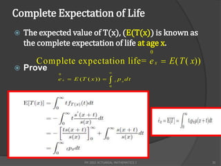 Complete Expectation of Life
   The expected value of T(x), (E(T(x)) is known as
    the complete expectation of life at age x.
                                                         0
       C omplete expectation life= e x  E ( T ( x))
   Prove                            
             0
             e x  E (T ( x ))         t
                                             p x dt
                                     0




                       FM 2002 ACTUARIAL MATHEMATICS I       35
 