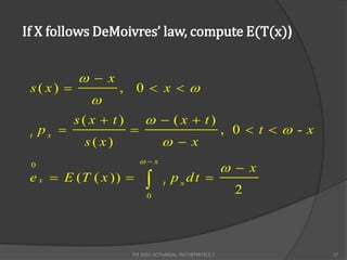If X follows DeMoivres’ law, compute E(T(x))


             x
 s( x)              , 0  x 
               
            s( x  t)         ( x  t)
     px                                                 , 0  t  -x
                                    x
 t
             s( x)
                            x
 0
                                                           x
 e x  E (T ( x ))               t
                                       pxdt 
                                                            2
                             0




                        FM 2002 ACTUARIAL MATHEMATICS I                   37
 