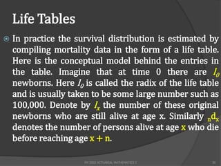 Life Tables
   In practice the survival distribution is estimated by
    compiling mortality data in the form of a life table.
    Here is the conceptual model behind the entries in
    the table. Imagine that at time 0 there are l0
    newborns. Here l0 is called the radix of the life table
    and is usually taken to be some large number such as
    100,000. Denote by lx the number of these original
    newborns who are still alive at age x. Similarly ndx
    denotes the number of persons alive at age x who die
    before reaching age x + n.

                       FM 2002 ACTUARIAL MATHEMATICS I   38
 