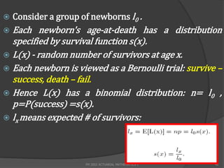    Consider a group of newborns l0 .
 Each newborn's age-at-death has a distribution
  specified by survival function s(x).
 L(x) - random number of survivors at age x.
 Each newborn is viewed as a Bernoulli trial: survive –
  success, death – fail.
 Hence L(x) has a binomial distribution: n= l0 ,
  p=P(success) =s(x).
 lx means expected # of survivors:




                      FM 2002 ACTUARIAL MATHEMATICS I   40
 