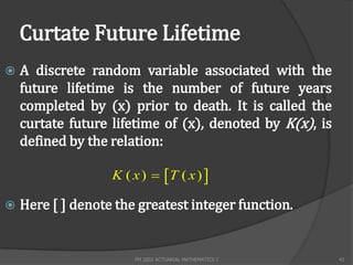 Curtate Future Lifetime
   A discrete random variable associated with the
    future lifetime is the number of future years
    completed by (x) prior to death. It is called the
    curtate future lifetime of (x), denoted by K(x), is
    defined by the relation:

                   K ( x )  T ( x ) 

   Here [ ] denote the greatest integer function.


                       FM 2002 ACTUARIAL MATHEMATICS I    42
 