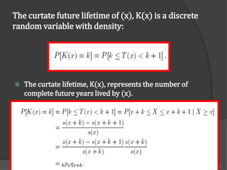 The curtate future lifetime of (x), K(x) is a discrete
random variable with density:




   The curtate lifetime, K(x), represents the number of
    complete future years lived by (x).




                       FM 2002 ACTUARIAL MATHEMATICS I     43
 