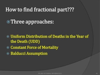 How to find fractional part???

 Three approaches:


 Uniform Distribution of Deaths in the Year of
  the Death (UDD)
 Constant Force of Mortality
 Balducci Assumption




                  FM 2002 ACTUARIAL MATHEMATICS I   45
 